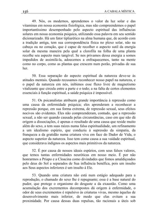 156 A CABALA MÍSTICA
49. Nós, os modernos, aprendemos o valor da luz solar e das
vitaminas em nossa economia fisiológica, mas não compreendemos o papel
importantíssimo desempenhado pelo aspecto espiritual das influências
solares em nossa economia psíquica, utilizando essa palavra em seu sentido
dicionarizado. Há um fator tipliarético na alma humana que, de acordo com
a tradição antiga, tem sua correspondência física no plexo solar, não na
cabeça ou no coração, que é capaz de recolher o aspecto sutil da energia
solar da mesma maneira pela qual a clorofila na folha de uma planta
recolhe seu aspecto mais tangível. Se nos privamos dessa energia a somos
impedidos de assimilá-la, adoecemos a enfraquecemos, tanto na mente
como no corpo, como as plantas que crescem num porão, privadas de sua
luz.
50. Essa separação do aspecto espiritual da natureza deve-se às
atitudes mentais. Quando recusamos reconhecer nosso papel na natureza, e
o papel da natureza em nós, inibimos esse fluxo livre de magnetismo
vitalizante que circula entre a parte e o todo; a na falta de certos elementos
essenciais à função espiritual, a saúde psíquica é impossível.
51. Os psicanalistas atribuem grande importância à repressão como
uma causa da enfermidade psíquica; eles aprenderam a reconhecer a
repressão porque, em sua forma extrema, de repressão sexual, seus efeitos
nocivos são evidentes. Eles não compreenderam, contudo, que a repressão
sexual, a não ser quando causada pelas circunstâncias, caso em que não dá
origem a dissociações, é apenas o resultado de uma causa que reside muito
além do sexo, a tem suas raízes numa falsa espiritualidade, um refinamento
a um idealismo espúrio, que conduziu à supressão da simpatia, da
franqueza a da gratidão numa criatura viva em face do Dador de Vida, o
aspecto superior da natureza. Isso tem como causa a sua vaidade espiritual,
que considerava indignos os aspectos mais primitivos da natureza.
52. É por causa de nossos ideais espúrios, com seus falsos valores,
que temos tantas enfermidades neuróticas em nosso meio. É por não
honrarmos a Priapo e a Cloacina como divindades que fomos amaldiçoados
pelo deus do Sol a separados de Sua influência benéfica, pois um insulto
aos Seus aspectos inferiores é um insulto á Ele.
53. Quando uma criatura não está num estágio adequado para a
reprodução, o chamado do sexo lhe é repugnante; essa é a base natural do
pudor, que protege o organismo do desgaste a da exaustão. Como uma
acumulação dos excrementos decompostos dá origem à enfermidade, o
odor de seus excrementos é repulsivo às criaturas vivas, mesmo àquelas de
desenvolvimento mais inferior, de modo que elas evitam a sua
proxinúdade. Por causa dessas duas repulsas, tão racionais a úteis sob
 