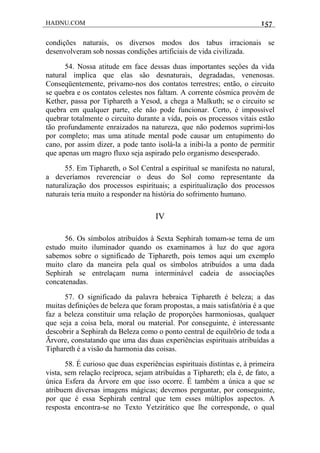 HADNU.COM 157
condições naturais, os diversos modos dos tabus irracionais se
desenvolveram sob nossas condições artificiais de vida civilizada.
54. Nossa atitude em face dessas duas importantes seçôes da vida
natural implica que elas são desnaturais, degradadas, venenosas.
Conseqüentemente, privamo-nos dos contatos terrestres; então, o circuito
se quebra e os contatos celestes nos faltam. A corrente cósmica provém de
Kether, passa por Tiphareth a Yesod, a chega a Malkuth; se o circuito se
quebra em qualquer parte, ele não pode funcionar. Certo, é impossível
quebrar totalmente o circuito durante a vida, pois os processos vitais estão
tão profundamente enraizados na natureza, que não podemos suprimi-los
por completo; mas uma atitude mental pode causar um entupimento do
cano, por assim dizer, a pode tanto isolá-la a inibi-la a ponto de permitir
que apenas um magro fluxo seja aspirado pelo organismo desesperado.
55. Em Tiphareth, o Sol Central a espiritual se manifesta no natural,
a deveríamos reverenciar o deus do Sol como representante da
naturalização dos processos espirituais; a espiritualização dos processos
naturais teria muito a responder na história do sofrimento humano.
IV
56. Os símbolos atribuídos à Sexta Sephirah tomam-se tema de um
estudo muito iluminador quando os examinamos à luz do que agora
sabemos sobre o significado de Tiphareth, pois temos aqui um exemplo
muito claro da maneira pela qual os símbolos atribuídos a uma dada
Sephirah se entrelaçam numa interminável cadeia de associações
concatenadas.
57. O significado da palavra hebraica Tiphareth é beleza; a das
muitas definiçôes de beleza que foram propostas, a mais satisfatória é a que
faz a beleza constituir uma relação de proporçôes harmoniosas, qualquer
que seja a coisa bela, moral ou material. Por conseguinte, é interessante
descobrir a Sephirah da Beleza como o ponto central de equilrõrio de toda a
Ãrvore, constatando que uma das duas experiências espirituais atribuídas a
Tiphareth é a visão da harmonia das coisas.
58. É curioso que duas experiências espirituais distintas e, à primeira
vista, sem relação recíproca, sejam atribuídas a Tiphareth; ela é, de fato, a
única Esfera da Árvore em que isso ocorre. É também a única a que se
atribuem diversas imagens mágicas; devemos perguntar, por conseguinte,
por que é essa Sephirah central que tem esses múltiplos aspectos. A
resposta encontra-se no Texto Yetzirático que lhe corresponde, o qual
 