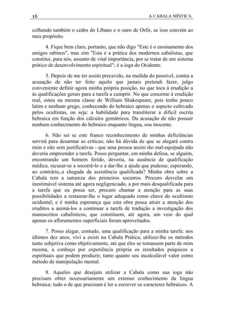16 A CABALA MÍSTICA
colhendo também o cedro do Líbano e o ouro de Orfir, se isso convém ao
meu propósito.
4. Fique bem claro, portanto, que não digo "Este é o ensinamento dos
amigos rabinos", mas sim "Esta é a prática dos modernos cabalistas, que
constitui, para nós, assunto de vital importância, por se tratar de um sistema
prático de desenvolvimento espiritual"; é a ioga do Ocidente.
5. Depois de me ter assim precavido, na medida do possível, contra a
acusação de não ter feito aquilo que jamais pretendi fazer, julgo
conveniente definir agora minha própria posição, no que toca à erudição a
às qualificações gerais para a tarefa a cumprir. No que concerne à erudição
real, estou na mesma classe de William Shakespeare, pois tenho pouco
latim e nenhum grego, conhecendo do hebraico apenas o aspecto cultivado
pelos ocultistas, ou seja: a habilidade para transliterar a difícil escrita
hebraica em função dos cálculos gemátricos. Da acusação de não possuir
nenhum conhecimento do hebraico enquanto língua, sou inocente.
6. Não sei se este franco reconhecimento de minhas deficiências
servirá para desarmar as críticas; não há dúvida de que se alegará contra
mim e não sem justificativas - que uma pessoa assim tão mal-equipada não
deveria empreender a tarefa. Posso perguntar, em minha defesa, se alguém,
encontrando um homem ferido, deveria, na ausência de qualificação
médica, recusar-se a socorrê-lo e a dar-lhe a ajuda que pudesse, esperando,
ao contrário,.a chegada da assistência qualificada? Minha obra sobre a
Cabala tem a natureza dos primeiros socorros. Procuro desvelar um
inestimável sistema até agora negligenciado, a por mais desqualificada para
a tarefa que eu possa ser, procuro chamar a atenção para as suas
possibilidades a restaurar-lhe o lugar adequado como chave do ocultismo
ocidental; e é minha esperança que esta obra possa atrair a atenção dos
eruditos a animá-los a continuar a tarefa de tradução a investigação dos
manuscritos cabalísticos, que constituem, até agora, um veio do qual
apenas os afloramentos superficiais foram aproveitados.
7. Posso alegar, contudo, uma qualificação para a minha tarefa: nos
últimos dez anos, vivi a existi na Cabala Prática; utilizei-lhe os métodos
tanto subjetiva como objetivamente, até que eles se tomassem parte de mim
mesma, a conheço por experiência própria os resultados psíquicos a
espirituais que podem produzir, tanto quanto seu incalculável valor como
método de manipulação mental.
8. Aqueles que desejam utilizar a Cabala como sua ioga não
precisam obter necessariamente um extenso conhecimento da língua
hebraica; tudo o de que precisam é ler a escrever os caracteres hebraicos. A
 