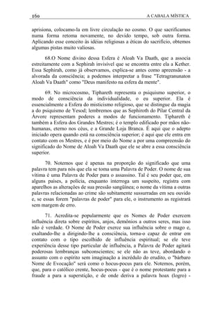 160 A CABALA MÍSTICA
aprisiona, colocamo-la em livre circulação no cosmo. O que sacrificamos
numa forma retoma novamente, no devido tempo, sob outra forma.
Aplicando esse conceito às idéias religiosas a éticas do sacrifício, obtemos
algumas pistas muito valiosas.
68.O Nome divino dessa Esfera é Aloah Va Daath, que a associa
estreitamente com a Sephirah invisível que se encontra entre ela a Kether.
Essa Sephirah, como já observamos, explica-se antes como apreensão - a
alvorada da consciência; a podemos interpretar a frase "Tetragranunaton
Aloah Va Daath" como "Deus manifesto na esfera da mente".
69. No microcosmo, Tiphareth representa o psiquismo superior, o
modo de consciência da individualidade, o eu superior. Ela é
essencialmente a Esfera do misticismo religioso, que se distingue da magia
a do psiquismo de Yesod; lembremos que as Sephiroth do Pilar Central da
Árvore representam poderes a modos de funcionamento. Tiphareth é
também a Esfera dos Grandes Mestres; é o templo edificado por mãos não-
humanas, eterno nos céus, e a Grande Loja Branca. É aqui que o adepto
iniciado opera quando está na consciência superior; é aqui que ele entra em
contato com os Mestres, e é por meio do Nome a por uma compreensâo do
significado do Nome de Aloah Va Daath que ele se abre a essa consciência
superior.
70. Notemos que é apenas na proporção do significado que uma
palavra tem para nós que ela se toma uma Palavra de Poder. O nome de sua
vítima é uma Palavra de Poder para o assassino. Tal é seu poder que, em
alguns países, a polícia, enquanto interroga um suspeito, registra com
aparelhos as alteraçôes de sua pressão sangüínea; o nome da vítima a outras
palavras relacionadas ao crime são subitamente sussurradas em seu ouvido
e, se essas forem "palavras de poder" para ele, o instrumento as registrará
sem margem de erro.
71. Acredita-se popularmente que os Nomes de Poder exercem
influéncia direta sobre espíritos, anjos, demônios a outros seres, mas isso
não é verdade. O Nome de Poder exerce sua influência sobre o mago e,
exaltando-lhe a dirigindo-lhe a consciência, torna-o capaz de entrar em
contato com o tipo escolhido de influência espiritual; se ele teve
experiência desse tipo particular de influência, a Palavra de Poder agitará
poderosas lembranças subconscientes; se ele não as teve, abordando o
assunto com o espírito sem imaginação a incrédulo do erudito, o "bárbaro
Nome de Evocação" será como o hocus-pocus para ele. Notemos, porém,
que, para o católico crente, hocus-pocus - que é o nome protestante para a
fraude a para a superstição, e de onde deriva a palavra hoax (logro) -
 