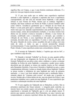 HADNU.COM 161
significa Hoc est Corpus, o que é uma história totalmente diferente. É o
ponto de vista que importa nesses assuntos.
72. É por essa razão que se atribui uma experiência espiritual
definida a cada Sephirah; e, enquanto o aspirante não tiver a experiência
correspondente, ele não será um iniciado dessa Sephirah, a não poderá
utilizar os seus Nomes de Poder, mesmo que os conheça. Segundo a
tradição, não basta conhecer um Nome de Poder; é preciso também saber
como vibrá-lo. Acredita-se geralmente que a vibração de um Nome de
Poder é a nota justa pela qual o cantamos; mas a vibração mágica é algo
muito mais que isso. Quando experimentamos uma profunda emoção e, ao
mesmo tempo, somos devocionalmente exaltados, a voz desce muitos tons
abaixo de seu normal a toma-se ressoante a vibrante; é esse tremor de
emoção, combinado com a ressonãncia e a devoção, que constitui a
vibração de um Nome, a essa experiência não pode ser aprendida ou
ensinada, devendo antes ser espontãnea. É como o vento que sopra onde
lhe apraz. Quando ele ocorre, somos sacudidos dos pés à cabeça com uma
onda de calor, a todos os que o ouvem prestam-lhe atenção
involuntariamente. É uma experiência extraordinária ouvir uma Palavra de
Poder vibrada. É uma experiência ainda mais extraordinária vibrá-la.
73. O arcanjo de Tiphareth é Rafael, o "espírito que está no Sol", e
que é também o anjo da cura.
74. Quando o iniciado "trabalha" na Árvore, ou seja, quando edifica
em sua imaginação um diagrama da Árvore da Vida em sua aura, ele
formula Tiphareth em seu plexo solar, entre o abdome e o peito; se desejar
trabaIhar na Esfera da sexta Sephirah, a concentra o poder nesse centro,
descobrirá que ele próprio se tomou um espírito imerso no Sol, rodeado
pela flamejante fotosfera. Uma coisa é formular a Sephirah na aura, a outra
completamente diferente é achar-se situado dentro dessa Sephirah. Embora
se possa receber a influência de uma Sephirah por meio da primeira
operação -, e esse é um bom método rotineiro para a meditação diária, -
somente depois de "virarmos pelo avesso", de modo que a posição se
inverta, ficando não a Esfera dentro de nós, mas nós dentro da Esfera, é que
poderemos trabalhar com o poder de uma Sephirah. É essa experiência que
constitui a culminação iniciática de uma Sephirah.
75. O coro angélico de Tiphareth são os Malachim, ou Reis. São os
princípios espirituais das forças naturais - e ninguém pode controlar, ou
mesmo fazer um contato seguro com princípios elementais, a não ser que
experimente a iniciação de Tiphareth, que é a de um adepto menor. É
preciso que sejamos aceitos pelos Reis Elementais, ou seja, é preciso que
compreendamos a natureza espiritual última das forças naturais antes de
 