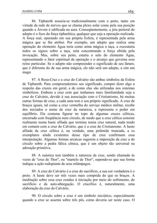 HADNU.COM 165
86. Tiphareth associa-se tradicionalmente com o peito, tanto em
virtude da rede de nervos que se chama plexo solar como pela sua posição
quando a Árvore é edificada na aura. Conseqüentemente, a jóia peitoral do
adepto é o foco da força tipharética, qualquer que seja a operação realizada.
A força real, operando em sua própria Esfera, é representada pela arma
mágica que se lhe atribui. Por exemplo, um adepto que realiza uma
operação do elemento Água teria como arma mágica a taça, a executaria
todos os signos sobre a taça, nela concentrando a força obtida pela
invocação. Mas, sobre seu peito, estaria o selo do elemento Água,
representando o fator espiritual da operação e o arcanjo que governa esse
reino particular. Se o adepto não compreender o significado de seu lámen,
que é diferente do de sua arma mágica, ele não será um adepto, a sim um
mago.
87. A Rosa-Cruz e a cruz do Calvário são ambas símbolos da Esfera
de Tiphareth. Para compreendermos seu significado, cumpre dizer algo a
respeito das cruzes em geral, a de como elas são utilizadas nos sistemas
simbólicos. Embora a cruz com que tenhamos mais familiaridade seja a
cruz do Calvário, devido à sua associação com o Cristianismo, há muitas
outras formas de cruz, a cada uma tem o seu próprio significado. A cruz de
braços iguais, tal como a cruz vermelha do serviço médico militar, recebe
dos iniciados o nome de cruz da natureza, a representa o poder em
equilíbrio. Ela costuma figurar no topo de algumas cruzes célticas,
encerrada com freqüência num círculo, de modo que a cruz céltica consiste
realmente numa haste afilada que termina numa cruz natural, nada tendo
em comum com a cruz do Calvário, que é a cruz do Cristianismo. A haste
afilada da cruz céltica é, na verdade, uma pirâmide truncada, a os
exemplares ainda existentes desse tipo de cruz confirmam essa
interpretação. Algumas formas arcaicas sugerem a imposição da cruz a do
círculo sobre a pedra fálica cõnica, que é um objeto tão universal na
adoração primitiva.
88. A suástica tem também a natureza da cruz, sendo chamada às
vezes de "cruz de Thor", ou "martelo de Thor", supondo-se que sua forma
indique a ação rodopiante de seus relámpagos.
89. A cruz do Calvário é a cruz do sacrifício, a sua cor verdadeira é o
preto. A haste deve ser três vezes mais comprida do que os braços. A
meditação sobre essa cruz conduz à iniciação por meio do sofrimento, do
sacrifício e da auto-abnegação. O crucifixo é, naturalmente, uma
elaboração da cruz do Calvário.
90. O círculo sobre a cruz é um símbolo iniciático, especialmente
quando a cruz se assenta sobre três pés, como deveria ser neste caso. O
 