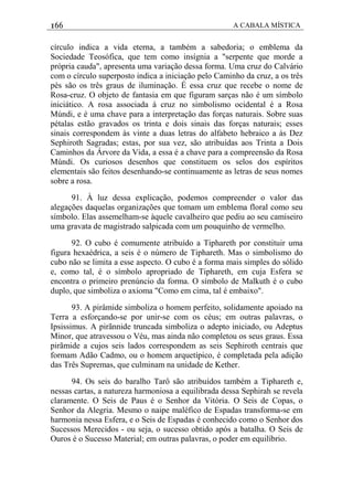 166 A CABALA MÍSTICA
círculo indica a vida eterna, a também a sabedoria; o emblema da
Sociedade Teosófica, que tem como insígnia a "serpente que morde a
própria cauda", apresenta uma variação dessa forma. Uma cruz do Calvário
com o círculo superposto indica a iniciação pelo Caminho da cruz, a os três
pés são os três graus de iluminação. É essa cruz que recebe o nome de
Rosa-cruz. O objeto de fantasia em que figuram sarças não é um símbolo
iniciático. A rosa associada à cruz no simbolismo ocidental é a Rosa
Múndi, e é uma chave para a interpretação das forças naturais. Sobre suas
pétalas estão gravados os trinta e dois sinais das forças naturais; esses
sinais correspondem às vinte a duas letras do alfabeto hebraico a às Dez
Sephiroth Sagradas; estas, por sua vez, são atribuídas aos Trinta a Dois
Caminhos da Árvore da Vida, a essa é a chave para a compreensão da Rosa
Múndi. Os curiosos desenhos que constituem os selos dos espíritos
elementais são feitos desenhando-se continuamente as letras de seus nomes
sobre a rosa.
91. À luz dessa explicação, podemos compreender o valor das
alegações daquelas organizações que tomam um emblema floral como seu
símbolo. Elas assemelham-se àquele cavalheiro que pediu ao seu camiseiro
uma gravata de magistrado salpicada com um pouquinho de vermelho.
92. O cubo é comumente atribuído a Tiphareth por constituir uma
figura hexaédrica, a seis é o número de Tiphareth. Mas o simbolismo do
cubo não se limita a esse aspecto. O cubo é a forma mais simples do sólido
e, como tal, é o símbolo apropriado de Tiphareth, em cuja Esfera se
encontra o primeiro prenúncio da forma. O símbolo de Malkuth é o cubo
duplo, que simboliza o axioma "Como em cima, tal é embaixo".
93. A pirâmide simboliza o homem perfeito, solidamente apoiado na
Terra a esforçando-se por unir-se com os céus; em outras palavras, o
Ipsissimus. A pirãnnide truncada simboliza o adepto iniciado, ou Adeptus
Minor, que atravessou o Véu, mas ainda não completou os seus graus. Essa
pirãmide a cujos seis lados correspondem as seis Sephiroth centrais que
formam Adão Cadmo, ou o homem arquetípico, é completada pela adição
das Três Supremas, que culminam na unidade de Kether.
94. Os seis do baralho Tarô são atribuídos também a Tiphareth e,
nessas cartas, a natureza harmoniosa a equilibrada dessa Sephirah se revela
claramente. O Seis de Paus é o Senhor da Vitória. O Seis de Copas, o
Senhor da Alegria. Mesmo o naipe maléfico de Espadas transforma-se em
harmonia nessa Esfera, e o Seis de Espadas é conhecido como o Senhor dos
Sucessos Merecidos - ou seja, o sucesso obtido após a batalha. O Seis de
Ouros é o Sucesso Material; em outras palavras, o poder em equilíbrio.
 