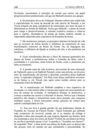168 A CABALA MÍSTICA
Involução, encontramos o princípio da coesão que exerce um papel
progressivamente predominante, até que em Malkuth encontra seu apogeu.
6. Os princípios ativos do Triángulo Abstrato sofrem uma subdivisão
e especialização no curso da descida da vida através de Netzach, a em
Yesod atingem um grau considerável de estereotipia, por meio da qual se
determinam as formas de Malkuth. Assim que Malkuth - o plano da forma
pura atinge o desenvolvimento, a corrente evolutiva começa a voltar-se
para o espírito, libertando-se da prisão da forma, embora retendo as
capacidades adquiridas pela experiência da disciplina da forma.
7. São numerosos, portanto, os princípios abstratos da função da vida
que se revestem de forma devido à influência da experiência de suas
manifestações exteriores no Reino da Forma. Ou, na linguágem dos
cabalistas, a influência da Queda se irradiou até elas, a elas perderam sua
inocência.
8. Essas considerações dão-nos a chave da natureza quatemária dos
planos da forma, a permitem-nos trilhar o Caminho do Meio, entre a
credulidade e o ceticismo, nesta Esfera da Ilusão, como a chamaram um
tanto severamente.
9. A grande maré da vida evolutiva, proveniente de uma emanação
de Tipliareth, pane-se na Sephirah Netzach, como num prisma, em diversos
raios de manifestação; daí provém a descrição yetzirática dessa Sephirah
como "o esplendor refulgente". Em Hod, essas forças multifárias revestem-
se de forma; e, em Yesod, elas agem como moldes etéreos para as
emanações finais de Malkuth.
10. A manifestação em Malkuth completa o arco expansivo da
involução, e a vida retoma sobre si mesma para seguir um curso paralelo no
arco de retomo da evolução. A inteligência humana se desenvolve, a
começa a meditar nas causas e a discemir os deuses. Note-se que o homem
primitivo não atingiu o monoteísmo numa única pemada, mas imaginou
múltiplas causas, a foram necessárias muitas gerações de cultura para
reduzir a multiplicidade ao Um.
11. Isso nos leva à grande questão do que poderíamos chamar de
Guardião do Tesouro da Ciência Oculta - figura tremenda que defronta
todo aventureiro do invisível, unindo em si as funções da esfinge a
dirigindo à alma uma pergunta de cuja resposta depende seu destino. Será
ela condenada a errar nos reinos da ilusão? Voltará ela aos planos da forma
ou ser-lhe-á permitido passar à luz? A questão é: "Acreditas nos deuses?".
Se responder "Sim", a alma errará nos planos da ilusão, pois os deuses não
sâo pessoas reais no sentido em que entendemós a personalidade. Se
 