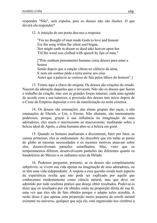 HADNU.COM 169
responder "Não", será expulsa, pois os deuses não são ilusões. O que
deverá ela responder?
12. A intuição de um poeta deu-nos a resposta:
"For no thought of man made Gods to love and honour
Ere lhe song within lhe silent soul began,
Nor might earth in dream or deed take heaven upon her
Till lhe word was clolhed with speech by lips of man."
["Pois nenhum pensamento humano criou deuses para amar a
honrar
Senão depois que a canção vibrou no silêncio da alma,
E nem em sonhos pôde a terra unirse aos céus
Antes que a palavra se vestisse de fala pelos lábios do homem".]
13. Temos aqui a chave do enigma. Os deuses são criaçôes do criado.
Nascem da adoração daqueles que o invocam. Não são os deuses que fazem
o trabalho da criação, mas sim as grandes forças naturais, cada uma agindo
de acordo com a sua natureza; a procissão dos deuses tem início depois de
o Cisne do Empíreo depositar o ovo da manifestação na noite cósmica.
14. Os deuses são emanaçôes ,das almas grupais das raças, a não
emanações de Eheieh, o Um, o Eterno. Não obstante, são imensamente
poderosos, porque, graças à sua influência na imaginação de seus
adoradores, eles unem o microcosmo ao macrocosmo; meditando sobre a
beleza ideal de Apolo, a alma humana abre-se à beleza em geral.
15. Quando os homens analisaram a discemiram, fator por fator, as
causas primeiras, eles as endeusaram. Ao descobrir que em todas as partes
do globo as mesmas necessidades a os mesmos motivos atuavam sobre
eles, desenvolveram panteões semelhantes. Mas, visto que os
temperamentos diferem, desenvolveram panteões tão diferentes quanto os
bandoleiros do México a os radiantes seres da Hélade.
16. Podemos perguntar, portanto, se os deuses são completamente
subjetivos; se vivem sua vida apenas na imaginação de seus adoradores, ou
se têm uma vida independente. A respota a essa questão reside num aspecto
da experiência oculta que náo pode ser explicado por aquilo que
conhecemos modemamente como ciência natural, mas que deve ser
admitido por todo ocultista prático que deseje obter resultados. Poder-se-is
dizer que os resultados por ele obtidos estão na proporção direta de sua fé,
uma vez que eles são de fato obtidos porque o adepto neles acredita. A
razão disso é que apenas uma proporção muito pequena do estofo mental
existente no universo, qualquer que seja ele, está organizado nos cérebros a
 