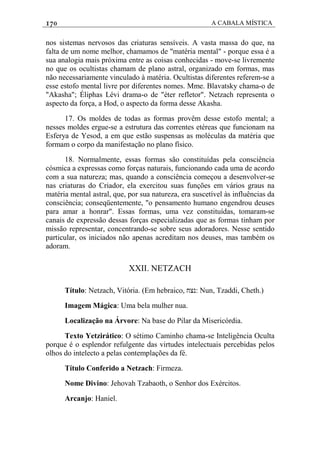 170 A CABALA MÍSTICA
nos sistemas nervosos das criaturas sensíveis. A vasta massa do que, na
falta de um nome melhor, chamamos de "matéria mental" - porque essa é a
sua analogia mais próxima entre as coisas conhecidas - move-se livremente
no que os ocultistas chamam de plano astral, organizado em formas, mas
não necessariamente vinculado à matéria. Ocultistas diferentes referem-se a
esse estofo mental livre por diferentes nomes. Mme. Blavatsky chama-o de
"Akasha"; Éliphas Lévi drama-o de "éter refletor". Netzach representa o
aspecto da força, a Hod, o aspecto da forma desse Akasha.
17. Os moldes de todas as formas provêm desse estofo mental; a
nesses moldes ergue-se a estrutura das correntes etéreas que funcionam na
Esferya de Yesod, a em que estão suspensas as moléculas da matéria que
formam o corpo da manifestação no plano físico.
18. Normalmente, essas formas são constituídas pela consciência
cósmica a expressas como forças naturais, funcionando cada uma de acordo
com a sua natureza; mas, quando a consciência começou a desenvolver-se
nas criaturas do Criador, ela exercitou suas funções em vários graus na
matéria mental astral, que, por sua natureza, era suscetível às influências da
consciência; conseqüentemente, "o pensamento humano engendrou deuses
para amar a honrar". Essas formas, uma vez constituídas, tomaram-se
canais de expressão dessas forças especializadas que as formas tinham por
missão representar, concentrando-se sobre seus adoradores. Nesse sentido
particular, os iniciados não apenas acreditam nos deuses, mas também os
adoram.
XXII. NETZACH
Título: Netzach, Vitória. (Em hebraico, ‫:נצח‬ Nun, Tzaddi, Cheth.)
Imagem Mágica: Uma bela mulher nua.
Localização na Árvore: Na base do Pilar da Misericórdia.
Texto Yetzirático: O sétimo Caminho chama-se Inteligência Oculta
porque é o esplendor refulgente das virtudes intelectuais percebidas pelos
olhos do intelecto a pelas contemplações da fé.
Título Conferido a Netzach: Firmeza.
Nome Divino: Jehovah Tzabaoth, o Senhor dos Exércitos.
Arcanjo: Haniel.
 