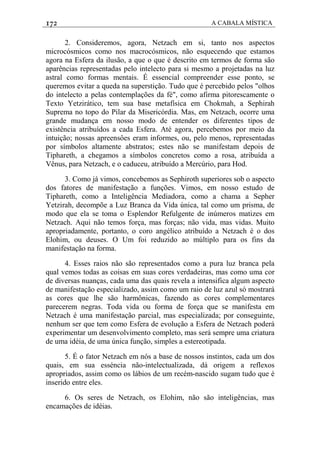 172 A CABALA MÍSTICA
2. Consideremos, agora, Netzach em si, tanto nos aspectos
microcósmicos como nos macrocósmicos, não esquecendo que estamos
agora na Esfera da ilusão, a que o que é descrito em termos de forma são
aparências representadas pelo intelecto para si mesmo a projetadas na luz
astral como formas mentais. É essencial compreender esse ponto, se
queremos evitar a queda na superstição. Tudo que é percebido pelos "olhos
do intelecto a pelas contemplações da fé", como afirma pitorescamente o
Texto Yetzirático, tem sua base metafísica em Chokmah, a Sephirah
Suprema no topo do Pilar da Misericórdia. Mas, em Netzach, ocorre uma
grande mudança em nosso modo de entender os diferentes tipos de
existência atribuídos a cada Esfera. Até agora, percebemos por meio da
intuição; nossas apreensôes eram informes, ou, pelo menos, representadas
por símbolos altamente abstratos; estes não se manifestam depois de
Tiphareth, a chegamos a símbolos concretos como a rosa, atribuída a
Vênus, para Netzach, e o caduceu, atribuído a Mercúrio, para Hod.
3. Como já vimos, concebemos as Sephiroth superiores sob o aspecto
dos fatores de manifestação a funções. Vimos, em nosso estudo de
Tiphareth, como a Inteligência Mediadora, como a chama a Sepher
Yetzirah, decompõe a Luz Branca da Vida única, tal como um prisma, de
modo que ela se toma o Esplendor Refulgente de inúmeros matizes em
Netzach. Aqui não temos força, mas forças; não vida, mas vidas. Muito
apropriadamente, portanto, o coro angélico atribuído a Netzach é o dos
Elohim, ou deuses. O Um foi reduzido ao múltiplo para os fins da
manifestação na forma.
4. Esses raios não são representados como a pura luz branca pela
qual vemos todas as coisas em suas cores verdadeiras, mas como uma cor
de diversas nuanças, cada uma das quais revela a intensifica algum aspecto
de manifestação especializado, assim como um raio de luz azul só mostrará
as cores que lhe são harmônicas, fazendo as cores complementares
parecerem negras. Toda vida ou forma de força que se manifesta em
Netzach é uma manifestação parcial, mas especializada; por conseguinte,
nenhum ser que tem como Esfera de evolução a Esfera de Netzach poderá
experimentar um desenvolvimento completo, mas será sempre uma criatura
de uma idéia, de uma única função, simples a estereotipada.
5. É o fator Netzach em nós a base de nossos instintos, cada um dos
quais, em sua esséncia não-intelectualizada, dá origem a reflexos
apropriados, assim como os lábios de um recém-nascido sugam tudo que é
inserido entre eles.
6. Os seres de Netzach, os Elohim, não são inteligências, mas
encamações de idéias.
 