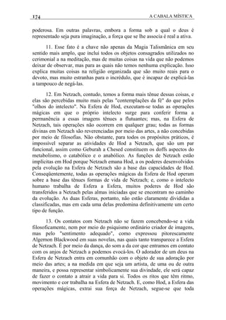 174 A CABALA MÍSTICA
poderosa. Em outras palavras, embora a forma sob a qual o deus é
representado seja pura imaginação, a força que se lhe associa é real a ativa.
11. Esse fato é a chave não apenas da Magia Talismãnica em seu
sentido mais amplo, que inclui todos os objetos consagrados utilizados no
cerimonial a na meditação, mas de muitas coisas na vida que não podemos
deixar de observar, mas para as quais não temos nenhuma explicação. Isso
explica muitas coisas na religião organizada que são muito reais para o
devoto, mas muito estranhas para o incrédulo, que é incapaz de explicá-las
a tampouco de negá-las.
12. Em Netzach, contudo, temos a forma mais tênue dessas coisas, e
elas são percebidas muito mais pelas "contemplações da fé" do que pelos
"olhos do intelecto". Na Esfera de Hod, executam-se todas as operações
mágicas em que o próprio intelecto surge para conferir forma a
permanência a essas imagens tênues a flutuantes; mas, na Esfera de
Netzach, tais operações não ocorrem em qualquer grau; todas as formas
divinas em Netzach são reverenciadas por meio das artes, a não concebidas
por meio de filosofias. Não obstante, para todos os propósitos práticos, é
impossível separar as atividades de Hod a Netzach, que são um par
funcional, assim como Geburah a Chesed constituem os doffs aspectos do
metabolismo, o catabólico e o anabólico. As funções de Netzach estão
implícitas em Hod porque Netzach emana Hod, a os poderes desenvolvidos
pela evolução na Esfera de Netzach são a base das capacidades de Hod.
Conseqüentemente, todas as operações mágicas da Esfera de Hod operam
sobre a base das tênues formas de vida de Netzach; e, como o intelecto
humano trabalha de Esfera a Esfera, muitos poderes de Hod são
transferidos a Netzach pelas almas iniciadas que se encontram no caminho
da evolução. As duas Esferas, portanto, não estão claramente divididas a
classificadas, mas em cada uma delas predomina definitivamente um certo
tipo de função.
13. Os contatos com Netzach não se fazem concebendo-se a vida
filosoficamente, nem por meio do psiquismo ordinário criador de imagens,
mas pelo "sentimento adequado", como expressou pitorescamente
Algernon Blackwood em suas novelas, nas quais tanto transparece a Esfera
de Netzach. É por meio da dança, do som a da cor que entramos em contato
com os anjos de Netzach a podemos evocá-los. O adorador de um deus na
Esfera de Netzach entra em comunhão com o objeto de sua adoração por
meio das artes; a na medida em que seja um artista, de uma ou de outra
maneira, e possa representar simbolicamente sua divindade, ele será capaz
de fazer o contato a atrair a vida para si. Todos os ritos que têm ritmo,
movimento e cor trabalha na Esfera de Netzach. E, como Hod, a Esfera das
operações mágicas, extrai sua força de Netzach, segue-se que toda
 