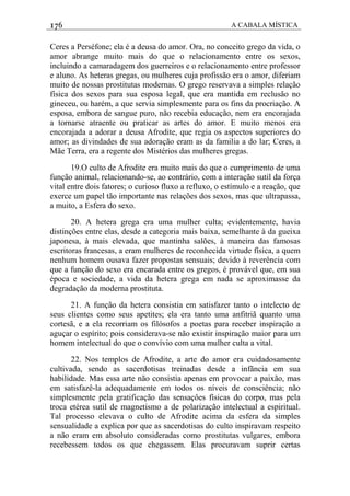 176 A CABALA MÍSTICA
Ceres a Perséfone; ela é a deusa do amor. Ora, no conceito grego da vida, o
amor abrange muito mais do que o relacionamento entre os sexos,
incluindo a camaradagem dos guerreiros e o relacionamento entre professor
e aluno. As heteras gregas, ou mulheres cuja profissão era o amor, diferiam
muito de nossas prostitutas modernas. O grego reservava a simples relação
física dos sexos para sua esposa legal, que era mantida em reclusão no
gineceu, ou harém, a que servia simplesmente para os fins da procriação. A
esposa, embora de sangue puro, não recebia educação, nem era encorajada
a tornarse atraente ou praticar as artes do amor. E muito menos era
encorajada a adorar a deusa Afrodite, que regia os aspectos superiores do
amor; as divindades de sua adoração eram as da familia a do lar; Ceres, a
Mãe Terra, era a regente dos Mistérios das mulheres gregas.
19.O culto de Afrodite era muito mais do que o cumprimento de uma
função animal, relacionando-se, ao contrário, com a interação sutil da força
vital entre dois fatores; o curioso fluxo a refluxo, o estímulo e a reação, que
exerce um papel tão importante nas relações dos sexos, mas que ultrapassa,
a muito, a Esfera do sexo.
20. A hetera grega era uma mulher culta; evidentemente, havia
distinções entre elas, desde a categoria mais baixa, semelhante à da gueixa
japonesa, à mais elevada, que mantinha salões, à maneira das famosas
escritoras francesas, a eram mulheres de reconhecida virtude física, a quem
nenhum homem ousava fazer propostas sensuais; devido à reverência com
que a função do sexo era encarada entre os gregos, é provável que, em sua
época e sociedade, a vida da hetera grega em nada se aproximasse da
degradação da moderna prostituta.
21. A função da hetera consistia em satisfazer tanto o intelecto de
seus clientes como seus apetites; ela era tanto uma anfitriã quanto uma
cortesã, e a ela recorriam os filósofos a poetas para receber inspiração a
aguçar o espírito; pois considerava-se não existir inspiração maior para um
homem intelectual do que o convívio com uma mulher culta a vital.
22. Nos templos de Afrodite, a arte do amor era cuidadosamente
cultivada, sendo as sacerdotisas treinadas desde a infãncia em sua
habilidade. Mas essa arte não consistia apenas em provocar a paixão, mas
em satisfazê-la adequadamente em todos os níveis de consciência; não
simplesmente pela gratificação das sensaçôes físicas do corpo, mas pela
troca etérea sutil de magnetismo a de polarização intelectual a espiritual.
Tal processo elevava o culto de Afrodite acima da esfera da simples
sensualidade a explica por que as sacerdotisas do culto inspiravam respeito
a não eram em absoluto consideradas como prostitutas vulgares, embora
recebessem todos os que chegassem. Elas procuravam suprir certas
 