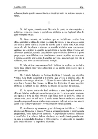HADNU.COM 179
subconsciência quanto a consciência, a iluminar tanto os instintos quanto a
razão.
III
28. Até agora, consideramos Netzach do ponto de vista objetivo e
subjetivo; resta-nos estudar o simbolismo atribuído a essa Sephirah à luz do
conhecimento obtido.
29. Observaremos, de imediato, que o simbolismo contém duas
idéias distintas: a idéia do poder e a idéia da beleza; o que evoca o amor
que existia entre Vênus a Marte de acordo com o velho mito. Ora, esses
mhos não são fabulosos, a não ser no sentido histórico, mas representam
verdades do espírito; e, quando descobrimos a mesma idéia presente em
diferentes panteões, quando descobrimos que o cabalista hebreu e o poeta
grego, cujas mentalidades eram tão distantes quanto os pólos, apresentaram
o mesmo conceito em formas diferentes, devemos concluir que isso não é
acidental, mas mere ce uma cuidadosa atenção.
30. Não utiiizaremos nosso método habitual de analisar os símbolos
numa dada ordem, mas vamos classificá-los de acordo com os dois tipos a
que pertencem.
31. O título hebraico da Sétima Sephirah é Netzach, que significa
Vitória. Seu título adicional é Firmeza, que evoca a mesma idéia do
domínio e da energia vitoriosa. O Nome divino é Jehovah Tzabaoth, que
significa o Senhor das Hostes, ou Deus dos Exércitos. O coro angélico
atribuído a Netzach é o dos Elohim, ou deuses, os regentes da natureza.
32. As quatro cartas do Tarô atribuídas a essa Sephirah contêm a
idéia da batalha, ainda que numa forma negativa. É curioso notar, contudo,
que apenas o Sete de Paus tem um significado bom ou positivo, sendo os
outros setes cartas de má sorte. A razão desse fato se esclarece, contudo,
quando compreendemos o simbolismo como um todo, de modo que vamos
deixá-to de lado por enquanto, reconsiderando-o mais adiante.
33. Analisemos agora o outro grupo de imagens simbólicas. O chakra
cósmico de Netzach é o planeta Vênus, e a imagem mágica é, com bastante
propriedade, "uma bela jovem desnuda". A experiência espiritual atribuída
a essa Esfera é a visão da beleza triunfante. A virtude é o desprendimento
ou seja, a capacidade de adotar o pólo negativo. Os vícios são os causados
pelo abuso do amor - o impudor e a luxúria.
 