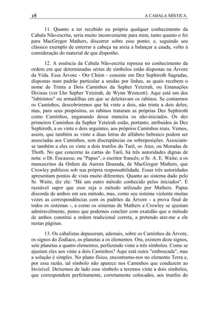 18 A CABALA MÍSTICA
11. Quanto a ter recebido eu própria qualquer conhecimento da
Cabala Não-escrita, seria muito inconveniente para mim, tanto quanto o foi
para MacGregor Mathers, discorrer sobre esse ponto; e, seguindo seu
clássico exemplo de enterrar a cabeça na areia a balançar a cauda, volto à
consideração do material de que disponho.
12. A essência da Cabala Não-escrita repousa no conhecimento da
ordem em que determinadas séries de símbolos estão dispostas na Árvore
da Vida. Essa Árvore - Otz Chiim - consiste em Dez Sephiroth Sagradas,
dispostas num padrão particular a unidas por linhas, as quais recebem o
nome de Trinta a Dois Caminhos da Sepher Yetzirah, ou Emanações
Divinas (ver Lhe Sepher Yetzirah, de Wynn Westcott). Aqui está um dos
"labirintos" ou armadilhas em que se deleitavam os rabinos. Se contarmos
os Caminhos, descobriremos que há vinte a dois, não trinta a dois deles;
mas, para seus propósitos, os rabinos trataram as próprias Dez Sephiroth
como Caminhos, enganando dessa maneira os não-iniciados. Os dez
primeiros Caminhos da Sepher Yetzirah estão, portanto, atribuídos às Dez
Sephiroth, a os vinte e dois seguintes, aos próprios Caminhos reais. Vemos,
assim, que também as vinte a duas letras do alfabeto hebraico podem ser
associadas aos Caminhos, sem discrepâncias ou sobreposições. Associam-
se também a eles os vinte a dois trunfos do Tarô, os Atus, ou Moradas de
Thoth. No que concerne às cartas do Tarô, há três autoridades dignas de
nota: o Dr. Encausse, ou "Papus", o escritor francês; o Sr. A. E. Waite; a os
manuscritos da Ordem da Aurora Dourada, de MacGregor Mathers, que
Crowley publicou sob sua própria responsabilidade. Essas três autoridades
apresentam pontos de vista muito diferentes. Quanto ao sistema dado pelo
Sr. Waite, diz ele: "Há um outro método conhecido pelos iniciados". É
razoável supor que esse seja o método utilizado por Mathers. Papus
discorda de ambos em seu método, mas, como seu sistema violenta muitas
vezes as correspondências com os padrões da Árvore - a prova final de
todos os sistemas -, a como os sistemas de Mathers a Crowley se ajustam
admiravelmente, penso que podemos concluir com exatidão que o método
de ambos constitui a ordem tradicional correta, a pretendo ater-me a ele
nestas páginas.
13. Os cabalistas depuseram, ademais, sobre os Caminhos da Árvore,
os signos do Zodíaco, os planetas a os elementos. Ora, existem doze signos,
sete planetas a quatro elementos, perfazendo vinte a três símbolos. Como se
ajustam eles aos vinte a dois Caminhos? Aqui está outra "emboscada", mas
a solução é simples. No plano físico, encontramo-nos no elemento Terra e,
por essa razão, tal símbolo não aparece nos Caminhos que conduzem ao
Invisível. Deixemos de lado esse símbolo a teremos vinte a dois símbolos,
que correspondem perfeitamente, corretamente colocados, aos trunfos do
 