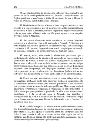 180 A CABALA MÍSTICA
34. A correspondência no microcosmo indica os rins, os quadris a as
pemas, os quais, como podemos observar, formam o enquadramento dos
órgãos geradores, a confirmam a idéia, já esboçada, de que a Deusa do
Amor e a Deusa da Fertilidade não são idênticas.
35. Os símbolos atribuídos a Netzach são a lãmpada, o cinto e a rosa.
O cinto e a rosa explicam-se por si mesmos, pois estão tradicionalmente
associados a Vênus. A lãmpada, contudo, requer uma explicação adicional,
pois as associaçôes clássicas não nos dão pista alguma a esse respeito.
Devemos voltar à Alquimia.
36. Os quatro elementos estão associados às quatro Sephiroth
inferiores, e o elemento Fogo está associado a Netzach. A lâmpada é a
arma mágica utilizada nas operações do elemento Fogo. Daí a associação
com Netzach. O elemento Fogo está associado à energia ígnea no coração
da natureza, e vincula-se ao aspecto marciano da Sephirah Vênus.
37. Vemos, assim, pelo estudo do simbolismo precedente, que o
simbolismo de Marte, ou da vitória, está associado ao macrocosmo, e o
simbolismo de Vênus, o amor, ao aspecto microcósmico ou subjetivo.
Temos aqui a chave de uma verdade muito importante, que os antigos
compreendiam muito bem, mas que precisou esperar a obra de Freud para
encontrar uma interpretação em linguagem moderna. Para dizê-to em
outras palavras, a energia elemental, ou, dinamismo fundamental de um
indivíduo, está estreitamente associada com a vida sexual desse indivíduo.
38. Esse é um aspecto muito importante de nossa vida psíquica que
os psicólogos conhecem muito bem, embora os místicos a os sensitivos não
o considerem apropriadamente, pois tendem geralmente a um idealismo
que procura escapar da matéria a de seus problemas. Mas escapar assim é
deixar uma fortaleza não-conquistada à retaguarda; e o meio mais sábio - o
único meio que pode produzir a plenitude de vida a um temperamento
equilibrado - é dar o devido lugar a Netzach, que equilibra o
intelectualismo de Hod e o materialismo de Malkuth, lembrando sempre
que a Árvore consiste nos dois Pilares da Polaridade, com o Caminho do
Equilíbrio entre eles.
39. O verdadeiro segredo da virtude natural reside no conhecimento
dos direitos litigantes dos pares de opostos; não existe qualquer antinomia
entre Bem a Mal, mas apenas o equilíbrio entre dois extremos; cada um
deles é mau quando levado ao excesso; ambos dão origem ao mal se
perdem o equilíbrio. A licença não-controlada conduz à degradação, mas o
idealismo desequilibrado conduz à psicopatologia.
 
