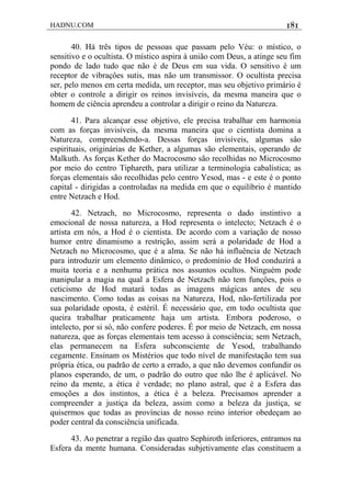 HADNU.COM 181
40. Há três tipos de pessoas que passam pelo Véu: o místico, o
sensitivo e o ocultista. O místico aspira à união com Deus, a atinge seu fim
pondo de lado tudo que não é de Deus em sua vida. O sensitivo é um
receptor de vibraçôes sutis, mas não um transmissor. O ocultista precisa
ser, pelo menos em certa medida, um receptor, mas seu objetivo primário é
obter o controle a dirigir os reinos invisíveis, da mesma maneira que o
homem de ciência aprendeu a controlar a dirigir o reino da Natureza.
41. Para alcançar esse objetivo, ele precisa trabalhar em harmonia
com as forças invisíveis, da mesma maneira que o cientista domina a
Natureza, compreendendo-a. Dessas forças invisíveis, algumas sâo
espirituais, originárias de Kether, a algumas são elementais, operando de
Malkuth. As forças Kether do Macrocosmo são recolhidas no Microcosmo
por meio do centro Tiphareth, para utilizar a terminologia cabalística; as
forças elementais são recolhidas pelo centro Yesod, mas - e este é o ponto
capital - dirigidas a controladas na medida em que o equilíbrio é mantido
entre Netzach e Hod.
42. Netzach, no Microcosmo, representa o dado instintivo a
emocional de nossa natureza, a Hod representa o intelecto; Netzach é o
artista em nós, a Hod é o cientista. De acordo com a variação de nosso
humor entre dinamismo a restrição, assim será a polaridade de Hod a
Netzach no Microcosmo, que é a alma. Se não há influência de Netzach
para introduzir um elemento dinâmico, o predomínio de Hod conduzirá a
muita teoria e a nenhuma prática nos assuntos ocultos. Ninguém pode
manipular a magia na qual a Esfera de Netzach não tem funçôes, pois o
ceticismo de Hod matará todas as imagens mágicas antes de seu
nascimento. Como todas as coisas na Natureza, Hod, não-fertilizada por
sua polaridade oposta, é estéril. É necessário que, em todo ocultista que
queira trabalhar praticamente haja um artista. Embora poderoso, o
intelecto, por si só, não confere poderes. É por meio de Netzach, em nossa
natureza, que as forças elementais tem acesso à consciência; sem Netzach,
elas permanecem na Esfera subconsciente de Yesod, trabalhando
cegamente. Ensinam os Mistérios que todo nível de manifestação tem sua
própria ética, ou padrão de certo a errado, a que não devemos confundir os
planos esperando, de um, o padrão do outro que não lhe é aplicável. No
reino da mente, a ética é verdade; no plano astral, que é a Esfera das
emoções a dos instintos, a ética é a beleza. Precisamos aprender a
compreender a justiça da beleza, assim como a beleza da justiça, se
quisermos que todas as províncias de nosso reino interior obedeçam ao
poder central da consciência unificada.
43. Ao penetrar a região das quatro Sephiroth inferiores, entramos na
Esfera da mente humana. Consideradas subjetivamente elas constituem a
 