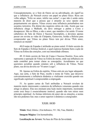 HADNU.COM 183
Conseqüentemente, se o Sete de Ouros sai na adivinhação, ele signif`ica
que a influência ,de Netzach exerce um papel no plano físico. Reza um
velho adágio, "Feliz no amor, infeliz nas cartas", o que não é senão outra
maneira de dizer que a pessoa que é atraente ao sexo oposto está
perpetuamente em apuros. Vênus exerce uma influência perturbadora nos
assuntos terrestres. Ela distrai dos negócios sérios da vida. Assim que sua
influência chega a Malkuth, ela deve entregar a palma a Ceres e
desaparecer. São os filhos, a não o amor, que mantêm o lar unido. O nome
cabalístico do Sete de Ouros é Sucesso Incompleto, a devemos apenas
passar em revista as vidas de Cleópatra, Guinevere, Isolda a Heloísa para
compreender que Vênus no plano físico tem por divisa "Pelo amor,
renuncio ao mundo".
48.O naipe de Espadas é atribuído ao piano astral. O título secreto do
Sete de Espadas é Esforço Instável, o qual expressa bastante bem a ação de
Vênus na Esfera das emoções, com sua intensidade efêmera.
49. O título secreto do Sete de Copas é Sucesso Ilusório. Essa carta
representa a operação de Vênus na Esfera da mente, onde sua influência em
nada contribui para tornar claras as concepções. Acreditamos no que
queremos acreditar quando estamos sob a influência de Vênus. Nesse
plano, sua divisa deveria ser "O amor é cego".
50. Apenas na Esfera do espírito, Vênus está em seu lugar adequado.
Aqui, sua carta, o Sete de Paus, recebe o nome de Valor, que descreve
convenientemente a influência dinâmica a vitalizante exercida quando seu
significado espiritual é compreendido a empregado.
51. As quatro cartas de Tarô atribuídas a Netzach revelam de
maneira muito interessante a natureza da influência venusiana quando esta
atinge os planos. Elas nos ensinam uma lição muito importante, mostrando
como essa força é essencialmente instável, quando não tem raízes num
princípio espiritual. As formas inferiores do amor são as emoções, a nestas
não nos podemos liar; mas o amor superior é dinâmico a energizador.
XXIII. HOD
Título: Hod, Glória. ( Em hebraico, ‫הוד‬ : Hé, Vau, Daleth.)
Imagem Mágica: Um hermafrodita.
Localização na Árvore: Na base do Pilar da Severidade.
 