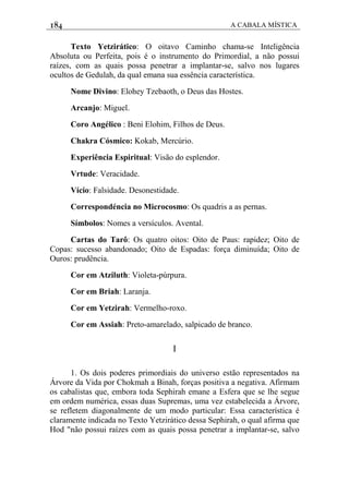 184 A CABALA MÍSTICA
Texto Yetzirático: O oitavo Caminho chama-se Inteligência
Absoluta ou Perfeita, pois é o instrumento do Primordial, a não possui
raízes, com as quais possa penetrar a implantar-se, salvo nos lugares
ocultos de Gedulah, da qual emana sua essência característica.
Nome Divino: Elohey Tzebaoth, o Deus das Hostes.
Arcanjo: Miguel.
Coro Angélico : Beni Elohim, Filhos de Deus.
Chakra Cósmico: Kokab, Mercúrio.
Experiência Espiritual: Visão do esplendor.
Vrtude: Veracidade.
Vício: Falsidade. Desonestidade.
Correspondéncia no Microcosmo: Os quadris a as pernas.
Símbolos: Nomes a versículos. Avental.
Cartas do Tarô: Os quatro oitos: Oito de Paus: rapidez; Oito de
Copas: sucesso abandonado; Oito de Espadas: força diminuída; Oito de
Ouros: prudência.
Cor em Atziluth: Violeta-púrpura.
Cor em Briah: Laranja.
Cor em Yetzirah: Vermelho-roxo.
Cor em Assiah: Preto-amarelado, salpicado de branco.
I
1. Os dois poderes primordiais do universo estão representados na
Árvore da Vida por Chokmah a Binah, forças positiva a negativa. Afirmam
os cabalistas que, embora toda Sephirah emane a Esfera que se lhe segue
em ordem numérica, essas duas Supremas, uma vez estabelecida a Árvore,
se refletem diagonalmente de um modo particular: Essa característica é
claramente indicada no Texto Yetzirático dessa Sephirah, o qual afirma que
Hod "não possui raízes com as quais possa penetrar a implantar-se, salvo
 