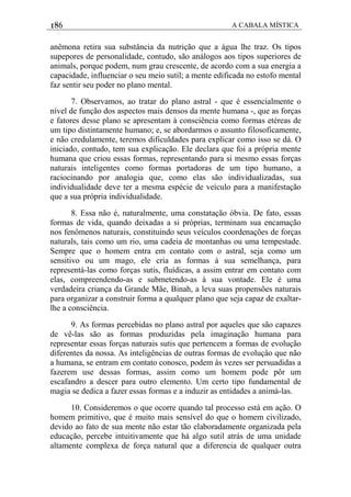 186 A CABALA MÍSTICA
anêmona retira sua substância da nutrição que a água lhe traz. Os tipos
supepores de personalidade, contudo, são análogos aos tipos superiores de
animals, porque podem, num grau crescente, de acordo com a sua energia a
capacidade, influenciar o seu meio sutil; a mente edificada no estofo mental
faz sentir seu poder no plano mental.
7. Observamos, ao tratar do plano astral - que é essencialmente o
nível de função dos aspectos mais densos da mente humana -, que as forças
e fatores desse plano se apresentam à consciência como formas etéreas de
um tipo distintamente humano; e, se abordarmos o assunto filosoficamente,
e não credulamente, teremos dificuldades para explicar como isso se dá. O
iniciado, contudo, tem sua explicação. Ele declara que foi a própria mente
humana que criou essas formas, representando para si mesmo essas forças
naturais inteligentes como formas portadoras de um tipo humano, a
raciocinando por analogia que, como elas são individualizadas, sua
individualidade deve ter a mesma espécie de veículo para a manifestação
que a sua própria individualidade.
8. Essa não é, naturalmente, uma constatação óbvia. De fato, essas
formas de vida, quando deixadas a si próprias, terminam sua encamação
nos fenômenos naturais, constituindo seus veículos coordenações de forças
naturals, tais como um rio, uma cadeia de montanhas ou uma tempestade.
Sempre que o homem entra em contato com o astral, seja como um
sensitivo ou um mago, ele cria as formas à sua semelhança, para
representá-las como forças sutis, fluídicas, a assim entrar em contato com
elas, compreendendo-as e submetendo-as à sua vontade. Ele é uma
verdadeira criança da Grande Mãe, Binah, a leva suas propensões naturais
para organizar a construir forma a qualquer plano que seja capaz de exaltar-
lhe a consciência.
9. As formas percebidas no plano astral por aqueles que são capazes
de vê-las são as formas produzidas pela imaginação humana para
representar essas forças naturais sutis que pertencem a formas de evolução
diferentes da nossa. As inteligências de outras formas de evoluçâo que não
a humana, se entram em contato conosco, podem às vezes ser persuadidas a
fazerem use dessas formas, assim como um homem pode pôr um
escafandro a descer para outro elemento. Um certo tipo fundamental de
magia se dedica a fazer essas formas e a induzir as entidades a animá-las.
10. Consideremos o que ocorre quando tal processo está em ação. O
homem primitivo, que é muito mais sensível do que o homem civilizado,
devido ao fato de sua mente não estar tão elaboradamente organizada pela
educação, percebe intuitivamente que há algo sutil atrás de uma unidade
altamente complexa de força natural que a diferencia de qualquer outra
 