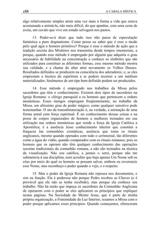 188 A CABALA MÍSTICA
algo relativamente simples atrair uma vez mais à forma a vida que estava
acostumada a animá-la; não mais difícil, do que apanhar, com uma cesta de
aveia, um cavalo que vive em estado selvagem nos pastos.
13. Poder-se-á dizer que tudo isso não passa de especulação
fantástica a puro dogmatismo. Como posso eu saber que é esse o modo
pelo qual agia o homem primitivo? Porque é esse o método de ação que a
tradição secreta dos Mistérios nos transmitiu desde tempos imemoriais, a
porque, quando esse método é empregado por alguém que adquiriu o grau
necessário de habilidade na concentração a conhece os símbolos que são
utilizados para constituir as diferentes formas, esse mesmo método mostra
sua validade, e a chama do altar atrai novamente os Velhos Deuses.
Resultados definidos se produzem na consciência dos adoradores; e, se eles
emprestam a técnica do espiritista a se podem recorrer a um médium
materializador, fenômenos de um tipo bem definido podem ser produzidos.
14. Esse método é empregado nos trabalhos da Missa pelos
sacerdotes que têm o conhecimento. Existem dois tipos de sacerdotes na
Igreja Romana: o clérigo paroquial a os homens que pertencem a ordens
monásticas. Esses monges empregam freqüentemente, no trabalho da
Missa, um altíssimo grau de poder mágico, como qualquer sensitivo pode
testemunhar. O ato da transubstanciação é, na verdade, a animação de uma
forma astral com força espiritual. É no conhecimento dessas coisas a na
posse de corpos organizados de homens a mulheres treinados em sua
utilização nas ordens monásticas que reside a força da Igreja Católica a
Apostólica; é a ausência Jesse conhecimento interior que constitui a
fraqueza Jas comunhões cismáticas, ausência que toma os rituais
anglicanos, mesmo quando operados com todo o cerimonial, tão diferentes
como a água do vinho, quando comparados com os rituais romanos; pois os
homens que os operam não têm qualquer conhecimento das operações
secretas tradicionais da comunhão romana, a não são treinados na técnica
da visualização. Não sou católica, a jamais o serei, porque não me
submeteria à sua disciplina, nem acredito que haja apenas Um Nome sob os
céus por meio do qual os homens se possam salvar, embora eu reverencie
esse Nome, mas reconheço o poder quando o vejo, e o respeito.
15. Mas o poder da Igreja Romana não repousa nos documentos, e
sim na função. Ela é poderosa não porque Pedro recebeu as Chaves (e é
provável que ele não as tenha recebido), mas porque ela conhece seu
trabalho. Não há razão que impeça os sacerdotes da Comunhão Anglicana
de operarem com o poder se eles aplicarem os princípios que expliquei
nestas páginas. Na Sociedade do Mestre Jesus, que é parte de minha
própria organização, a Fratemidade da Luz Interior, rezamos a Missa com o
poder porque aplicamos esses princípios. Quando começamos, ofereceram
 