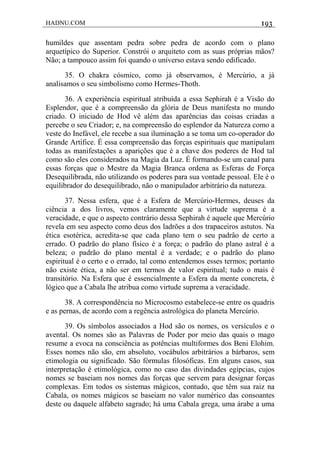 HADNU.COM 193
humildes que assentam pedra sobre pedra de acordo com o plano
arquetípico do Superior. Constrói o arquiteto com as suas próprias mãos?
Não; a tampouco assim foi quando o universo estava sendo edificado.
35. O chakra cósmico, como já observamos, é Mercúrio, a já
analisamos o seu simbolismo como Hermes-Thoth.
36. A experiência espiritual atribuída a essa Sephirah é a Visão do
Esplendor, que é a compreensão da glória de Deus manifesta no mundo
criado. O iniciado de Hod vê além das aparências das coisas criadas a
percebe o seu Criador; e, na compreensão do esplendor da Natureza como a
veste do Inefável, ele recebe a sua iluminação a se toma um co-operador do
Grande Artífice. É essa compreensão das forças espirituais que manipulam
todas as manifestações a aparições que é a chave dos poderes de Hod tal
como são eles considerados na Magia da Luz. É formando-se um canal para
essas forças que o Mestre da Magia Branca ordena as Esferas de Força
Desequilibrada, não utilizando os poderes para sua vontade pessoal. Ele é o
equilibrador do desequilibrado, não o manipulador arbitrário da natureza.
37. Nessa esfera, que é a Esfera de Mercúrio-Hermes, deuses da
ciência a dos livros, vemos claramente que a virtude suprema é a
veracidade, e que o aspecto contrário dessa Sephirah é aquele que Mercúrio
revela em seu aspecto como deus dos ladrões a dos trapaceiros astutos. Na
ética esotérica, acredita-se que cada plano tem o seu padrâo de certo a
errado. O padrão do plano físico é a força; o padrão do plano astral é a
beleza; o padrão do plano mental é a verdade; e o padrão do plano
espiritual é o certo e o errado, tal como entendemos esses termos; portanto
não existe ética, a não ser em termos de valor espiritual; tudo o mais é
transitório. Na Esfera que é essencialmente a Esfera da mente concreta, é
lógico que a Cabala lhe atribua como virtude suprema a veracidade.
38. A correspondência no Microcosmo estabelece-se entre os quadris
e as pernas, de acordo com a regência astrológica do planeta Mercúrio.
39. Os símbolos associados a Hod são os nomes, os versículos e o
avental. Os nomes são as Palavras de Poder por meio das quais o mago
resume a evoca na consciência as potências multiformes dos Beni Elohim.
Esses nomes não são, em absoluto, vocábulos arbitrários a bárbaros, sem
etimologia ou significado. São fórmulas filosóficas. Em alguns casos, sua
interpretação é etimológica, como no caso das divindades egípcias, cujos
nomes se baseiam nos nomes das forças que servem para designar forças
complexas. Em todos os sistemas mágicos, contudo, que têm sua raiz na
Cabala, os nomes mágicos se baseiam no valor numérico das consoantes
deste ou daquele alfabeto sagrado; há uma Cabala grega, uma árabe a uma
 