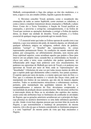 HADNU.COM 197
Malkuth, correspondendo o fogo dos antigos ao éter dos modernos, e a
terra, a água e o ar, aos estados sólidos, líquido a gasoso da matéria.
6. Devemos conceber Yesod, portanto, como o receptáculo das
emanações de todas as outras Sephiroth, como ensinam os cabalistas, a
como o único a imediato transmissor dessas emanaçôes a Malkuth, o plano
físico. Como diz o Texto Yetzirático, é função de Yesod purificar as
emanações, e prová-las a corrigi-las; conseqüentemente, é na Esfera de
Yesod que ocorrem as operações destinadas a corrigir a Esfera da matéria
densa, ou dispor sua unidade de desenho. Yesod, portanto, é a Esfera
essencial de qualquer magia que pretende agir no mundo físico.
7. É essencial notar que todas as Esferas operam de acordo com a sua
natureza, a que essa natureza não pode, de maneira alguma, ser alterada por
qualquer influência mágica ou milagrosa, embora cheia de poderes;
podemos "corrigir" o "desenho" das representações. As coisas
representadas permanecem firmes. As condiçôes do mundo material não
podem, por conseguinte, ser arbitrariamente alteradas, nem mesmo pela
força espiritual superior, como acreditam aqueles que pedem a Deus para
intervir em seu próprio meio, curando-lhes as enfermidades ou fazendo a
chuva cair sobre a terra; essas condições não podem igualmente ser
influenciadas pelo mago mais poderoso com seus encantamentos. Só
podemos nos aproximar de Malkuth por meio de Yesod, a só podemos nos
aproximar de Yesod por meio de Hod, onde as "representações" são
"desenhadas". Libertemos de uma vez por todas nossas mentes da idéia de
que o espírito pode agir diretamente sobre a matéria. Isso jamais acontece.
O espírito opera por meio da mente, e a mente opera por meio do Éter; e o
Éter, que é a estrutura da matéria e o veículo das forças vitais, pode ser
manipulado nos limites de sua natureza, que não são de maneira alguma
estreitos. Todos os acontecimentos miraculosos a sobrenaturais ocorrem,
portanto, pela manipulação das qualidades naturais do Éter e, se
compreendêssemos a natureza do Éter, deveríamos compreender a
racionalidade da produção desses acontecimentos. Não devemos atribuí-los
à intervenção direta de Deus ou às atividades dos espíritos dos mortos,
assim como não atribuímos hoje os fenômenos da combustão às atividades
do flogisto, que as gerações anteriores acreditavam ser o princípio do fogo,
cuja presença ou ausência determinava se uma dada substáncia queimaria
ou não. Ainda vivem hoje algumas pessoas que ouviram falar da escola do
flogisto, a que testemunharam a mudança de pensamento; da mesma
maneira, virá o dia em que os homens considerarão os fenômenos psíquicos
e a cura "espiritual" do mesmo ponto de vista que hoje encaramos o
flogisto.
 