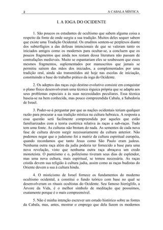 2 A CABALA MÍSTICA
I. A IOGA DO OCIDENTE
1. São poucos os estudantes de ocultismo que sabem alguma coisa a
respeito da fonte de onde surgiu a sua tradição. Muitos deles sequer sabem
que existe uma Tradição Ocidental. Os eruditos sentem-se perplexos diante
dos subterfúgios a das defesas intencionais de que se valeram tanto os
iniciados antigos como os modernos para ocultar-se, a concluem que os
poucos fragmentos que ainda nos restam dessa literatura não passam de
contrafações medievais. Muito se espantariam eles se soubessem que esses
mesmos fragmentos, suplementados por manuscritos que jamais se
permitiu saírem das mãos dos iniciados, a complementados por uma
tradição oral, ainda são transmitidos até hoje nas escolas de iniciação,
constituindo a base do trabalho prático da ioga do Ocidente.
2. Os adeptos das raças cujo destino evolutivo consiste em conquistar
o plano físico desenvolveram uma técnica ióguica própria que se adapta aos
seus problemas especiais a às suas necessidades peculiares. Essa técnica
baseia-se na bem conhecida, mas pouco compreendida Cabala, a Sabedoria
de Israel.
3. Poder-se-á perguntar por que as nações ocidentais teriam qualquer
razão para procurar a sua tradição mística na cultura hebraica. A resposta a
essa questão será facilmente compreendida por aqueles que estão
familiarizados com a teoria esotérica relativa às raças a sub-raças. Tudo
tem uma fonte. As culturas não brotam do nada. As sementes de cada nova
fase de cultura devem surgir necessariamente da cultura anterior. Não
podemos negar que o judaísmo foi a matriz da cultura espiritual européia,
quando recordamos que tanto Jesus como São Paulo eram judeus.
Nenhuma outra raça além da judia poderia ter fornecido a base para uma
nova revelação, visto que nenhuma outra raça abraçava um credo
monoteísta. O panteísmo e o, politeísmo tiveram seus dias de esplendor,
mas uma nova cultura, mais espiritual, se tomou necessária. As raças
cristãs devem sua religião à cultura judia, assim como as raças budistas do
Oriente devem a sua à cultura hindu.
4. O misticismo de Israel fornece os fundamentos do moderno
ocultismo ocidental, a constitui o fundo teórico com base no qual se
desenvolveram os rituais ocultistas do Ocidente. Seu famoso hieróglifo, a
Árvore da Vida, é o melhor símbolo de meditação que possuímos,
exatamente porque é o mais compreensível.
5. Não é minha intenção escrever um estudo histórico sobre as fontes
da Cabala, mas, antes, mostrar o emprego que dela fazem os modernos
 