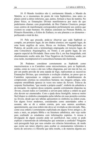 20 A CABALA MÍSTICA
18. O Mundo Assiático não é, estritamente falando, o Mundo da
Matéria, se o encararmos do ponto de vista Sephirótico, mas antes os
planos astral a etéreo inferiores, que, juntos, formam a base da matéria. No
plano físico, as Emanações Divinas manifestam-se por meio do que
poderíamos chamar, com propriedade, de Dez Chakras Cósmicos, porque
esses centros de manifestação correspondem perfeitamente aos centros que
existem no corpo humano. Os chakras consistem no Primum Mobile, ou
Primeiro Remoinho, a Esfera do Zodíaco, os sete planetas a os elementos -
perfazendo o total de dez.
19. Pelo que precede, pode-se observar que cada Sephirah se
compõe, em primeiro lugar, de um chakra cósmico; em segundo lugar, de
uma hoste angélica de seres, Devas ou Archons, Principalidades ou
Poderes, de acordo com a terminologia empregada; em terceiro lugar, de
uma Consciência Arquiangélica, ou Trono; a em quarto lugar, de um
aspecto especial da Divindade. Deus como Ele é, em Sua Integridade, está
absolutamente oculto atrás dos Véus Negativos da Existência, sendo, por
essa razão, incompreensível à consciência humana não-iluminada.
20. Podemos considerar corretamente as Sephiroth como
macrocósmicas a os Caminhos como microcósmicos, pois as Sephiroth,
unidas, como às vezes o são nos velhos diagramas, por um raio de luz, ou
por um punho provido de uma espada de fogo, representam as sucessivas
Emanações Divinas, que constituem a evolução criadora, ao passo que os
Caminhos representam os estágios sucessivos do desdobramento da
compreensão cósmica na consciência humana; nas imagens antigas, uma
serpente enrodilhada aparece às vezes nos ramos da Árvore. Trata-se da
serpente Nechushtan, "que morde a própria cauda", símbolo da sabedoria a
da iniciação. As espirais dessa serpente, quando corretamente dispostas na
Árvore, cruzam todos os Caminhos a servem para indicar a ordem na qual
eles devem ser enumerados. Com a ajuda desse hieróglifo, toma-se muito
fácil dispor os símbolos estampados pelas tabelas em suas posições corretas
na Árvore, desde que tais tabelas apresentem os símbolos na ordem exata.
Em alguns livros modernos, considerados como autoridades sobre o
assunto, não se dá a ordem correta, pois seus autores acreditam,
aparentemente, que essa ordem não deva ser revelada ao não-iniciado. Mas,
como essa ordem é corretamente explicitada em alguns livros antigos e, de
mais a mais, na própria Bíblia e na literatura cabalística, não vejo razão
para confundir os estudantes com informações espúrias. A recusa à
divulgação de algum assunto pode ser justificável, mas como se pode
explicar a transmissão de informações que semeiam a confusão? Ninguém
será perseguido hoje por seus estudos em ciências heterodoxas, de modo
que existe um único objetivo para ocultar os ensinamentos referentes à
teoria do universo e à filosofia que dela resulta, a de maneira alguma aos
 