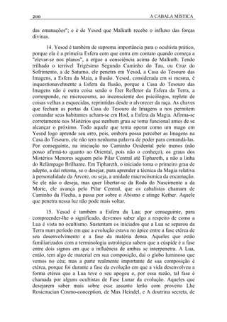 200 A CABALA MÍSTICA
das emanações"; e é de Yesod que Malkuth recebe o influxo das forças
divinas.
14. Yesod é também de suprema importância para o ocultista prático,
porque ela é a primeira Esfera com que entra em contato quando começa a
"elevar-se nos planos", a ergue a consciência acima de Malkuth. Tendo
trilhado o terrível Trigésimo Segundo Caminho do Tau, ou Cruz do
Sofrimento, a de Saturno, ele penetra em Yesod, a Casa do Tesouro das
Imagens, a Esfera da Maia, a Ilusão. Yesod, considerada em si mesma, é
inquestionavehnente a Esfera da Ilusão, porque a Casa do Tesouro das
Imagens não é outra coisa senão o Éter Refletor da Esfera da Terra, a
corresponde, no microcosmo, ao inconsciente dos psicólogos, repleto de
coisas velhas a esquecidas, reprintidas desde o alvorecer da raça. As chaves
que fecham as portas da Casa do Tesouro de Imagens a nos permitem
comandar seus habitantes acham-se em Hod, a Esfera da Magia. Afirma-se
corretamente nos Mistérios que nenhum grau se toma funcional antes de se
alcançar o próximo. Todo aquele que tenta operar como um mago em
Yesod logo aprende seu erro, pois, embora possa perceber as Imagens na
Casa do Tesouro, ele não tem nenhuma palavra de poder para comandá-las.
Por conseguinte, na iniciação no Caminho Ocidental pelo menos (não
posso afirmá-to quanto ao Oriental, pois não o conheço), os graus dos
Mistérios Menores seguem pelo Pilar Central até Tiphareth, a não a linha
do Relâmpago Brilhante. Em Tiphareth, o iniciado toma o primeiro grau de
adepto, a daí retoma, se o desejar, para aprender a técnica da Magia relativa
à personalidade da Árvore, ou seja, a unidade macrocósmica da encamação.
Se ele não o deseja, mas quer libertar-se da Roda do Nascimento a da
Morte, ele avança pelo Pilar Central, que os cabalistas chamam de
Caminho da Flecha, a passa por sobre o Abismo e atinge Kether. Aquele
que penetra nessa luz não pode mais voltar.
15. Yesod é também a Esfera da Lua; por conseguinte, para
compreender-lhe o significado, devemos saber algo a respeito de como a
Lua é vista no ocultismo. Sustentam os iniciados que a Lua se separou da
Terra num período em que a evolução estava no ápice entre a fase etérea de
seu desenvolvimento e a fase da matéria densa. Aqueles que estão
familiarizados com a terminologia astrológica sabem que a cúspide é a fase
entre dois signos em que a influência de ambas se interpenetra. A Lua,
então, tem algo de material em sua composição, daí o globo luminoso que
vemos no céu; mas a parte realmente importante de sua composição é
etérea, porque foi durante a fase da evolução em que a vida desenvolveu a
forma etérea que a Lua teve o seu apogeu e, por essa razão, tal fase é
chamada por alguns ocultistas de Fase Lunar da evolução. Aqueles que
desejarem saber mais sobre esse assunto lerão com proveito Lhe
Rosicnucian Cosmo-conception, de Max Heindel, e A doutrina secreta, de
 