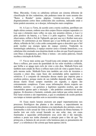 HADNU.COM 201
Mme. Blavatsky. Como os cabalistas utilizam um sistema diferente de
classificação do dos vedantistas, não podemos tratar do vasto assunto dos
"Raios a Rondas" nestas páginas. Limitar-nos-emos a afirmar
dogmaticamente certos fatos conhecidos dos ocultistas, indicando onde o
leitor poderá encontrar, se o desejar, informações mais completas.
16. A Lua e a Terra, de acordo com a teoria ocultista, partilham um
duplo etéreo comum, embora seus dois corpos físicos estejam separados e a
Lua seja o elemento mais velho; ou seja, nos assuntos etéreos, a Lua é o
pólo positivo da bateria, e a Terra é o pólo negativo. Yesod, como já
observamos, reflete o Sol de Tiphareth, que por sua vez é Kether num arco
inferior. Os astrónomos já nos falaram que a Lua brilha por causa da luz
alheia, refletida do Sol, a eles estão começando agora a descobrir que o Sol
pode receber sua energia ígnea do espaço exterior. Traduzido na
terminologia cabalística, o espaço exterior seria o Grande Imanifesto, a os
cabalistas têm ensinado essa doutrina desde os dias em que Enoch passeava
com Deus e desapareceu, pois Deus o tomou - em outras palavras, Enoch
recebeu a iniciação de Kether.
17. Viu-se mais acima que Yesod-Luna está sémpre num estado de
fluxo a refluxo, por causa da quantidade de luz solar recebida a refletida,
que brilha a se apaga num ciclo de vinte a oito dias. Malkuth-Terra está
também num estado de fluxo a refluxo num ciclo de vinte a quatro horas, e
pela mesma razão. Malkuth-Terra tem também um ciclo de trezentos a
sessenta a cinco dias, cujas fases são assinaladas pelos equinócios a
solstícios. É o conjunto de interações dessas marés que importa para o
ocultista prático, porque muito de seu trabalho depende delas. Os mapas
dessas marés foram sempre mantidos em segredo, a alguns são
extremamente complexos. Como essas informaçôes dizem respeito aos
trabalhos secretos - os genuínos a legítimos segredos ocultos, que são
transmitidos apenas após a iniciação -, não podemos comunicá-las nestas
páginas. Já dissemos o bastante, contudo, para indicar que certas marés no
Éter lunar existem a são importantes, a que os estudantes do oculto perdem
seu tempo se tentam operálas sem os necessários mapas.
18. Essas marés lunares exercem um papel importantíssimo nos
processos fisiológicos das plantas a dos animais, a especialmente na
germinação a crescimento das plantas a na reprodução dos animais, como o
testemunha o ciclo sexual de vinte a oito dias lunares da fêmea humana. O
macho tem um ciclo sexual baseado no ano solar, mas, em casas
iluminadas e aquecidas artificialmente esse ciclo não é tão marcado;
embora o poeta nos tenha chamado a atençáo para o fato de que "Na
primavera, a fantasia de um jovem volta luminosa para os pensamentos de
amor", e a referência é tão correta que basta apenas citá-la.
 