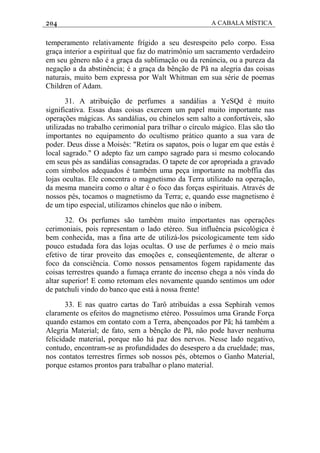 204 A CABALA MÍSTICA
temperamento relativamente frígido a seu desrespeito pelo corpo. Essa
graça interior a espiritual que faz do matrimônio um sacramento verdadeiro
em seu gênero não é a graça da sublimação ou da renúncia, ou a pureza da
negação a da abstinência; é a graça da bênção de Pã na alegria das coisas
naturais, muito bem expressa por Walt Whitman em sua série de poemas
Children of Adam.
31. A atribuição de perfumes a sandálias a YeSQd é muito
significativa. Essas duas coisas exercem um papel muito importante nas
operações mágicas. As sandálias, ou chinelos sem salto a confortáveis, são
utilizadas no trabalho cerimonial para trilhar o círculo mágico. Elas são tão
importantes no equipamento do ocultismo prático quanto a sua vara de
poder. Deus disse a Moisés: "Retira os sapatos, pois o lugar em que estás é
local sagrado." O adepto faz um campo sagrado para si mesmo colocando
em seus pés as sandálias consagradas. O tapete de cor apropriada a gravado
com símbolos adequados é também uma peça importante na mobffia das
lojas ocultas. Ele concentra o magnetismo da Terra utilizado na operação,
da mesma maneira como o altar é o foco das forças espirituais. Através de
nossos pés, tocamos o magnetismo da Terra; e, quando esse magnetismo é
de um tipo especial, utilizamos chinelos que não o inibem.
32. Os perfumes são também muito importantes nas operações
cerimoniais, pois representam o lado etéreo. Sua influência psicológica é
bem conhecida, mas a fina arte de utilizá-los psicologicamente tem sido
pouco estudada fora das lojas ocultas. O use de perfumes é o meio mais
efetivo de tirar proveito das emoções e, conseqüentemente, de alterar o
foco da consciência. Como nossos pensamentos fogem rapidamente das
coisas terrestres quando a fumaça errante do incenso chega a nós vinda do
altar superior! E como retomam eles novamente quando sentimos um odor
de patchuli vindo do banco que está à nossa frente!
33. E nas quatro cartas do Tarô atribuídas a essa Sephirah vemos
claramente os efeitos do magnetismo etéreo. Possuímos uma Grande Força
quando estamos em contato com a Terra, abençoados por Pã; há também a
Alegria Material; de fato, sem a bênção de Pã, não pode haver nenhuma
felicidade material, porque não há paz dos nervos. Nesse lado negativo,
contudo, encontram-se as profundidades do desespero a da crueldade; mas,
nos contatos terrestres firmes sob nossos pés, obtemos o Ganho Material,
porque estamos prontos para trabalhar o plano material.
 