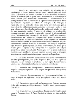 212 A CABALA MÍSTICA
25. Quando se compreende esse princípio de classificação, a
terminologja alquimista toma-se menos abstrusa a absurda, pois então se vê
que a classificação em quatro elementos se refere realmente aos quatro
modos de manifestação no plano físico. Esse método de classificação é
muito valioso, pois permite-nos compreender o relacionamento e a
correspondência entre o plano físico e o processo vital subjacente. Ele é
especialmente importante no estudo da fisiologia a da patologia, a
representa, em sua aplicação prática, uma chave importantíssima para a
terapêutica. Os médicos mais avançados estão começando a voltar-se para
esse método, a as classificações de Paracelso estão sendo citadas por mais
de uma autoridade médica. O conceito da diátese, ou predisposição
constitucional, está merecendo uma atenção especial. A psicoterapia está
novamente começando a compreender que a velha classificação em quatro
temperamentos nos concede um guia proveitoso para o tratamento, a que
não se deve tratar todos da mesma maneira, a que tampouco os resultados
similares nascem sempre de causas similares nos reinos da mente, porque o
temperamento intervém a falsifica os resultados. Por exemplo, a apatia no
tipo fleumático pode significar um mero aborrecimento, ao passo que o
mesmo grau de apatia no tipo sangüíneo pode significar um colapso
completo de toda a personalidade. As analogias entre as coisas materiais a
mentais podem conduzir a grandes enganos, ao passo que as analogias
entre as coisas mentais a materiais podem ser muito esclarecedoras.
26. Os quatro elementos correspondem aos quatro temperamentos
descritos por Hipócrates, aos quatro naipes do Tarõ, aos doze signos do
Zodíaco a aos sete planetas. Se estudarmos as implicações dessa afirmativa,
veremos que nela se ocultam algumas chaves muito importantes.
27.O Elemento Terra corresponde ao Temperamento Fleumático; ao
naipe de Ouros; aos signos de Touro, Virgem a Capricómio; a aos planetas
Vênus a Lua.
28.O Elemento Água corresponde ao Temperamento Linfático; ao
naipe de Copas; aos signos de Câncer, Escorpião a Peixes; a ao planeta
Marte.
29.O Elemento Ar corresponde ao Temperamento Colérico; ao naipe
de Espadas; aos signos de Libra, Gêmeos a Aquário; a aos planetas Saturno
e Mercúrio.
30.O Elemento Fogo corresponde ao Temperamento Sangüíneo; ao
naipe de Paus; aos signos de Áries, Sagitário a Leão; a aos planetas Sol a
Júpiter.
 