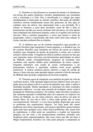 HADNU.COM 213
31. Portanto, se classificarmos os assuntos do mundo a os fenômenos
em termos dos quatro elementos, veremos imediatamente sua vinculação
com a Astrologia e o Tarô. Ora, a classificação é o estágio que segue
imediatamente a observação no método científico. Boa parte do trabalho
científico consiste simplesmente nesses dois processos; de fato, para os
soldados rasos da ciência, eles representam toda a sua atividade. Se a
ciência se limitasse a essas duas atividades, como de fato o faria se
prestássemos ouvidos aos nossos cientistas mais prosaicos, ela seria apenas
uma compilação dos fenómenos naturais, como se os agentes estivessem no
universo. Mas o cientista imaginativo, o único que merece o nome de
pesquisador, utiliza a classificação não tanto como meio para ordenar as
coisas, mas para conhecer-lhes as relações.
32. A distância que vai do cientista imaginativo (que percebe) ao
cientista filosófico (que interpreta) é muita pequena; e a distância que vai
do cientista filosófico (que interpreta em termos de causa) ao cientista
esotérico (que interpreta em termos de propósito e, assim, une a ciência
à,ética) é menor ainda. A tragédia da ciência esotérica consiste no fato que
seus expoentes nunca estiveram convenientemente apetrechados no plano
de Malkuth, sendo, conseqüentemente, incapazes de coordenar seus
resultados com aqueles obtidos pelos trabalhadores de outros campos.
Enquanto tolerarmos esse estado de coisas, continuaremos a ter
pensamentos confusos e suposiçôes crédulas como nosso quinhão
inalienável. A ciência esotérica precisa observar a regra da corrida de
barcos, a fazer com que cada operação mágica contorne a bóia de marcação
de Malkuth antes de poder vangloriarse de um êxito completo.
33. Tratemos agora de interpretar essa metáfora do ponto de vista do
ocultismo técnico. Toda operação mágica tem por objetivo fazer com que o
poder desça aos planos a pô-to a serviço do operador, que, então, o aplica à
finalidade desejada. Muitos operadores se contentam em obter resultados
puramente subjetivos - ou seja, uma sensação de exaltação; outros visam à
produção de fenômenos psíquicos. No entanto, todos deveriam reconhecer
que nenhuma operação é completada antes de o processo ser expresso em
termos de Malkuth, ou, em outras palavras, antes de pôr-se em ação no
mundo físico. Se isso não é feito, a força então gerada não se torna
convenientemente "terrestre", e é essa força perdida, dispersada, que causa
os problemas dos experimentos mágicos. Tal força pode não causar
problemas num único experimento, pois poucos operadores geram bastante
poder para fazer qualquer coisa, muito menos problemas; mas, numa série
de experiências, o efeito pode ser cumulativo, a resultar em transtorno
psíquico, em má sorte a em acontecimentos estranhos, relatados com
freqüência pelos experimentadores. São essas coisas que dão má fama à
Magia Experimental, fazendo-a ser vista como perigosa a comparada ao
 