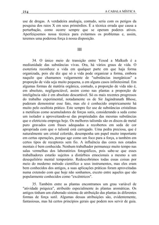 214 A CABALA MÍSTICA
use de drogas. A verdadeira analogia, contudo, seria com os perigos da
pesquisa dos raios X em seus primórdios. É a técnica errada que causa a
perturbação, como ocorre sempre que se operam poderes ativos.
Aperfeiçoemos nossa técnica para evitarmos os problemas e, assim,
teremos uma poderosa força à nossa disposição.
III
34. O único meio de transição entre Yesod a Malkuth é a
mediunidade das substâncias vivas. Ora, há vários graus de vida. O
esoterista reconhece a vida em qualquer parte em que haja forma
organizada, pois ele diz que só a vida pode organizar a forma, embora
naquilo que chamamos vulgarmente de "substâncias inorgânicas" a
proporção de vida seja muito pequena, a em alguns casos infinitesimal. Em
algumas formas de matéria orgânica, contudo, a proporção de vida não é,
em absoluto, negligenciável, assim como nas plantas a proporção de
inteligência não é em absoluto descartável. Só os mais recentes progressos
do trabalho experimental, notadamente os de Sir Jagindranath Bhose,
puderam demonstrar esse fato, mas ele é conhecido empiricamente há
muito pelo ocultista prático. Este sempre fez use de substâncias cristalinas
a metálicas como acumuladores de forças sutis, considerando a seda como
um isolador a aproveitando-se das propriedades das mesmas substâncias
que o eletricista emprega hoje. Os melhores talismãs são os discos de metal
puro gravados com frases adequadas a recobertos em seda de cor
apropriada com que o talismã está carregado. Uma pedra preciosa, que é
naturalmente um cristal colorido, desempenha um papel muito importante
em certas operaçôes, porque age como um foco para a força, a também em
certos tipos de receptores sem fio. A influência das cores nos estados
mentais é bem conhecida. Nenhum trabalhador permaneçe muito tempo nas
salas vermelhas dos laboratórios fotográficos, pois sabe-se que esses
trabalhadores estarão sujeitos a distúrbios emocionais a mesmo a um
desequiliôrio mental temporário. Redescobrimos todas essas coisas por
meio do moderno método científico a seus instrumentos, mas eles eram
bem conhecidos dos antigos, a suas aplicaçôes práticas foram aproveitadas
numa extensão com que hoje não sonhamos, exceto entre aqueles que são
popularmente conhecidos como "excêntricos".
35. Também entre as plantas encontramos um grau variável de
"atividade psíquica", atribuído especialmente às plantas aromáticas. Os
antigos tinham um elaborado sistema de atribuição das plantas às diferentes
formas de força sutil. Algumas dessas atribuiçôes são, evidentemente,
fantasiosas, mas há certos princípios gerais que podem nos servir de guia.
 
