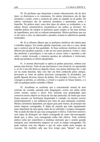 216 A CABALA MÍSTICA
39. Os perfumes que despertam a mente subconsciente são de dois
tipos: os dionisíacos a os venusianos. Os odores dionisíacos são do tipo
aromático a ácido, como a essência de cedro ou sándalo ou de pinho. Os
odores venusianos são de natureza aromática a penetrante, como a
baunilha. Na prática atual, esses dois tipos de odores se confundem, a os
odores florais característicos encontram-se em ambas as divisôes. No
trabalho prático de compor os perfumes quase sempre se faz uma mistura
de ingredientes, pois eles se realçam mutuamente. Muitos perfumes que em
si são acres a crus, ou adocicados a pesados, tomam-se admiráveis quando
misturados.
40. Já se afirmou alhures que os perfumes sintéticos são inúteis para
o trabalho mágico. Em minha opinião experiente, esse não é o caso, desde
que a essência seja de boa qualidade. As boas essências sintéticas em nada
diferem dos produtos naturais, a não ser nos testes químicos. Como o valor
dos perfumes é psicológico, a sua ação se exerce sobre o operador a não
sobre o poder invocado, a natureza química da substãncia é irrelevante,
desde que produza os efeitos apropriados.
41. A mesma observação se aplica às pedras preciosas, embora isso
pareça uma heresia. Tudo de que precisamos é um cristal de cor apropriada
e, se ele é um rubi desta ou daquela classe, isso pouca diferença faz, a não
ser na conta bancária. Que esse fato era bem conhecido pelos antigos,
provamno as listas de pedras preciosas consagradas às divindades, nas
quaffs figuram diversas classes de pedras. Por exemplo, Crowley, em 777,
consagra as pérolas, as selenitas, o cristal e o quatzo às forças lunares, e o
rubi ou qualquer pedra vermelha a Marte.
42. Acreditam os ocultistas que a concentração mental de uma
corrente de vontade, apoiada pela imaginação, exerce um efeito sobre
certos cristais, metais a óleos. Eles utilizam essa propriedade para
conservar nesses objetos as forças de um tipo particular, de modo que essas
forças possam ser facilmente despertadas à vontade, ou mesmo exercer
ininterruptamente a sua influência por meio de uma emanação constante.
Muitas cerimônias dependem, em algum grau pelo menos, do princípio das
armas mágicas consagradas. É digno de menção que todo equipamento
mais importante de uma igreja, antes de ser utilizado, é sempre consagrado.
Não se pode duvidar de que essa consagração é efetiva. Todo bom sensitivo
será capaz de distinguir um objeto consagrado de outro não-consagrado,
desde que, é claro, essa consagração tenha sido efetiva. Todo ocultista
prático sente por experiência a mudança marcante que o assalta quando
manipula seus instrumentos mágicos ou veste as roupas consagradas. Ele
pode realizar coin tais objetos o que de outro modo seria incapaz de
executar. Ele também sabe que leva tempo para "domar" um novo
 