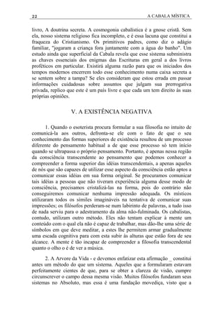 22 A CABALA MÍSTICA
livro, A doutrina secreta. A cosmogonia cabalística é a gnose cristã. Sem
ela, nosso sistema religioso fica incompleto, e é essa lacuna que constitui a
fraqueza do Cristianismo. Os primitivos padres, como diz o adágio
familiar, "jogaram a criança fora juntamente com a água do banho". Um
estudo ainda que superficial da Cabala revela que esse sistema subministra
as chaves essenciais dos enigmas das Escrituras em geral a dos livros
proféticos em particular. Existirá alguma razão para que os iniciados dos
tempos modernos encerrem todo esse conhecimento numa caixa secreta a
se sentem sobre a tampa? Se eles consideram que estou errada em passar
informações cuidadosas sobre assuntos que julgam sua prerrogativa
privada, replico que este é um país livre e que cada um tem direito às suas
próprias opiniões.
V. A EXISTÊNCIA NEGATIVA
1. Quando o esoterista procura formular a sua filosofia no intuito de
comunicá-la aos outros, defronta-se ele com o fato de que o seu
conhecimento das formas superiores de existência resultou de um processo
diferente do pensamento habitual a de que esse processo só tem início
quando se ultrapassa o próprio pensamento. Portanto, é apenas nessa região
da consciência transcendente ao pensamento que podemos conhecer a
compreender a forma superior das idéias transcendentais, a apenas aqueles
de nós que são capazes de utilizar esse aspecto da consciência estão aptos a
comunicar essas idéias em sua forma original. Se procuramos comunicar
tais idéias a pessoas que não tiveram experiência alguma desse modo de
consciência, precisamos cristalizá-las na forma, pois do contrário não
conseguiremos comunicar nenhuma impressão adequada. Os místicos
utilizaram todos os símiles imagináveis na tentativa de comunicar suas
impressões; os filósofos perderam-se num labirinto de palavras, a tudo isso
de nada serviu para o adestramento da alma não-fulminada. Os cabalistas,
contudo, utilizam outro método. Eles não tentam explicar à mente um
conteúdo com o qual ela não é capaz de trabalhar, mas dão-lhe uma série de
símbolos em que deve meditar, a estes lhe permitem armar gradualmente
uma escada cognitiva para com esta subir às alturas que estão fora de seu
alcance. A mente é tão incapaz de compreender a filosofia transcendental
quanto o olho o é de ver a música.
2. A Arvore da Vida - e devemos enfatizar esta afirmação _ constitui
antes um método do que um sistema. Aqueles que a formularam estavam
perfeitamente cientes de que, para se obter a clareza de visão, cumpre
circunscrever o campo dessa mesma visão. Muitos filósofos fundaram seus
sistemas no Absoluto, mas essa é uma fundação movediça, visto que a
 