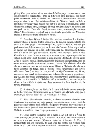HADNU.COM 221
pictográfica para indicar idéias abstratas defmidas, cuja convenção era bem
conhecida pelos sacerdotes. Tendo de lidar com uma população na maior
parte analfabeta, pois o ensino era limitado a pouquíssimas pessoas
naqueles dias, os sacerdotes diziam sabiamente: "Observem este símbolo a
reflitam sobre ele; vocês podem não saber o que ele significa, mas estão
olhando na direção certa, a direção de onde provém a luz; e, na medida em
que puderem recebé-la, a luz fluirá para suas almas, se contemplarem essas
idéias." É certamente provável que a iluminação conferida nos Mistérios
incluía a elucidação metafísica desses mitos.
61. Perséfone, Diana, Afrodite, Hera mudam seus símbolos, funçôes,
características, a mesmo títulos acessórios, de maneira desconcertante nos
mitos a na arte grega. Também Priapo, Pã, Apolo a Zeus. O melhor que
podemos dizer deles é que todas as deusas são Grandes Mães a que todos
os deuses são Dadores de Vida; a diferença entre eles reside não na função,
mas no nível em que funcionam. Existe uma distinção entre Vênus
Celestial e a deusa do amor terreno de mesmo nome; aquele qué sabe ler
saberá notar uma igual distinção a uma mesma identidade secreta entre
Zeus, o Pai de Todos, a Priapo, igualmente inclinado à paternidade, mas de
outra maneira, sendo um terrestre e o outro celeste. Não obstante, eles não
são dois deuses, mas um só: assim como Binah a Malkuth não são dois
tipos distintos de força, mas a mesma força funcionando em níveis
diferentes. Essa é a chave da compreensão do significado do culto fálico,
que exerce um papel tão importante em todas as fés antigas a printitivas -
papel, aliás, tão pouco compreendido por seus intérpretes escolásticos. Seu
sentido real é a descida da divindade até a humanidade, na esperança de
elevar a humanidade à divindade. Esse processo é a base igualmente da
terapia freudiana.
62. A afirmação de que Malkuth faz uma influência emanar do Anjo
de Kether confirma plenamente essa idéia. Vemos que a Grande Mãe, que é
Malkuth, se polariza com o Pai Universal, que é Kether.
63. Essa classificação, contudo, é demasiadamente simples para
servir-nos adequadamente, seja porque queiramos reduzir um panteão
pagão aos seus termos mais simples, seja porque tratamos das vicissitudes a
das faces da vida pessoal. Mas encontramos, nos quatro quadrantes em que
Malkuth se divide, a chave de que precisamos.
64. Esses quatro elementos são a Terra, o Ar, o Fogo e a Água do
Sábio - ou seja, os quatro tipos de atividade. A notação da ciência esotérica
os representa por quatro diferentes tipos de triângulo. O Fogo é
representado por um triángulo, do qual uma das pontas está voltada para
cima; o Ar, por um triãngulo semelhante atravessado por uma barra,
 