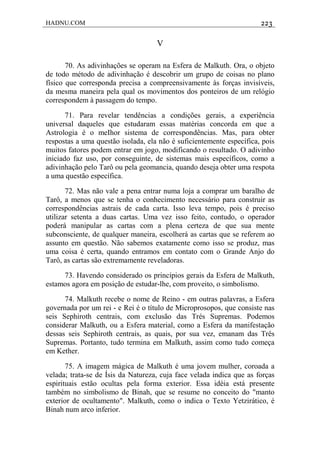 HADNU.COM 223
V
70. As adivinhações se operam na Esfera de Malkuth. Ora, o objeto
de todo método de adivinhação é descobrir um grupo de coisas no plano
físico que corresponda precisa a compreensivamente às forças invisíveis,
da mesma maneira pela qual os movimentos dos ponteiros de um relógio
correspondem à passagem do tempo.
71. Para revelar tendências a condições gerais, a experiência
universal daqueles que estudaram essas matérias concorda em que a
Astrologia é o meIhor sistema de correspondências. Mas, para obter
respostas a uma questão isolada, ela não é suficientemente específica, pois
muitos fatores podem entrar em jogo, modificando o resultado. O adivinho
iniciado faz uso, por conseguinte, de sistemas mais específicos, como a
adivinhação pelo Tarô ou pela geomancia, quando deseja obter uma respota
a uma questão específica.
72. Mas não vale a pena entrar numa loja a comprar um baralho de
Tarô, a menos que se tenha o conhecimento necessário para construir as
correspondências astrais de cada carta. Isso leva tempo, pois é preciso
utilizar setenta a duas cartas. Uma vez isso feito, contudo, o operador
poderá manipular as cartas com a plena certeza de que sua mente
subconsciente, de qualquer maneira, escolherá as cartas que se referem ao
assunto em questão. Não sabemos exatamente como isso se produz, mas
uma coisa é certa, quando entramos em contato com o Grande Anjo do
Tarô, as cartas são extremamente reveladoras.
73. Havendo considerado os princípios gerais da Esfera de Malkuth,
estamos agora em posição de estudar-lhe, com proveito, o simbolismo.
74. Malkuth recebe o nome de Reino - em outras palavras, a Esfera
governada por um rei - e Rei é o título de Microprosopos, que consiste nas
seis Sephiroth centrais, com exclusão das Trés Supremas. Podemos
considerar Malkuth, ou a Esfera material, como a Esfera da manifestação
dessas seis Sephiroth centrais, as quais, por sua vez, emanam das Três
Supremas. Portanto, tudo termina em Malkuth, assim como tudo começa
em Kether.
75. A imagem mágica de Malkuth é uma jovem mulher, coroada a
velada; trata-se de Ísis da Natureza, cuja face velada indica que as forças
espirituais estão ocultas pela forma exterior. Essa idéia está presente
também no simbolismo de Binah, que se resume no conceito do "manto
exterior de ocultamento". Malkuth, como o indica o Texto Yetzirático, é
Binah num arco inferior.
 