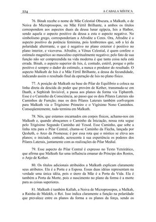 224 A CABALA MÍSTICA
76. Binah recebe o nome de Mãe Celestial Obscura, a Malkuth, o de
Noiva do Microprosopos, ou Mãe Fértil Brilhante, a ambos os títulos
correspondem aos aspectos duais da deusa lunar egípcia, Isis a Hathor,
sendo aquela o aspecto positivo da deusa a esta o aspecto negativo. No
simbolismo grego, corresponderiam a Afrodite a Ceres. Ora, Afrodite é o
aspecto positivo da potência feminina, pois lembremos que, sob a lei da
polaridade alterrrante, o que é negativo no plano exterior é positivo no
plano interior, e viceversa. Afrodite, a Vênus Celestial, é quem confere o
estímulo magnético ao masculino espiritualmente negativo; pelo fato de sua
função não ser compreendida na vida moderna é que tanta coisa nela está
errada. Binah, o aspecto superior de Isis, é, contudo, estéril, porque o pólo
positivo é sempre o dador do estímulo, a nunca o produtor do resultado. O
aspecto Malkuth de Isis é a Mãe Fértil Brilhante, a deusa da fecundidade,
indicando assim o resultado final da operação de Isis no plano físico.
77. A posição de Malkuth na base do Pilar do Equilíbrio a coloca na
linha direta da descida do poder que provém de Kether, transmuda-se em
Daath, a Sephirah Invisível, a passa aos planos da forma via Tiphareth.
Esse é o Caminho da Consciéncia, ao passo que os dois Pilares Laterais são
Caminhos de Furrção; mas os dois Pilares Laterais também corfvergem
para Malkuth via o Trigésimo Primeiro e o Vigésimo Nono Caminhos.
Conseqüentemente, tudo termina em Malkuth.
78. Nós, que estamos encarnados em corpos físicos, achamo-nos em
Malkuth e, quando abraçamos o Caminho da Iniciação, nossa rota segue
pelo Trigésimo Segundo Caminho até Yesod. Esse Caminho, que sobe a
linha reta para o Pilar Central, chama-se Caminho da Flecha, lançada por
Qesheth, o Arco da Promessa; é por essa rota que o místico se eleva aos
planos; o iniciado, contudo, acrescenta à sua experiência os poderes dos
Pilares Laterais, juntamente com as realizações do Pilar Medial.
79. Esse aspecto do Pilar Central é expresso no Texto Yetzirático,
que afirma que Malkuth faz uma influéncia emanar do Príncipe dos Rostos,
o Anjo de Kether.
80. Os títulos adicionais atribuídos a Malkuth explicam claramente
seus atributos. Ela é a Porta e a Esposa. Essas duas idéias representam na
verdade uma única idéia, pois o útero da Mãe é a Porta da Vida. Ela é
também a Porta da Morte, pois o nascimento no plano da forma é a morte
para as coisas superiores.
81. Malkuth é também Kallah, a Noiva de Microprosopos, a Malkah,
a Rainha de Malekh, o Rei. Isso indica claramente a função na polaridade
que prevalece entre os planos da forma a os planos da força, sendo os
 
