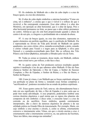 228 A CABALA MÍSTICA
95. Os símbolos de Malkuth são o altar do cubo duplo e a cruz de
braços iguais, ou cruz dos elementos.
96. O altar do cubo duplo simboliza a máxima hermética "Como em
cima, tal é embaixo", a ensina que o que é visível é o reflexo do que é
invisível, a lhe corresponde exatamente. Esse altar cúbico é o altar dos
Mistérios, em oposição ao altar horizontal, que é o altar da Igreja. Pois o
altar horizontal permanece no léste, ao passo que o altar cúbico permanece
no centro. Afirma-se que ele está bem proporcionado quando a altura do
centro é de seis pés, e a largura e a profundidade são a metade da altura.
97. A cruz de braços iguais, ou cruz dos elementos, representa os
quatro elementos em perfeito equilíbrio, que é a perfeição de Malkuth. Ela
é representada na Árvore da Vida pela divisão de Malkuth em quatro
quadrantes, nas cores citrino, oliva, castanho-avermelhado a preto, estando
o citrino voltado para Yesod e o negro para as Qliphoth, o oliva para
Netzach e o castanho-avermelhado para Hod. São os reflexos dos Três
Pilares a da Esfera Qhphótica, atenuados a filtrados pelo véu da Terra.
98. Todas as coisas se resumem, desse modo, em Malkuth, embora
vistas num cristal turvo, por reflexo, a não face a face.
99. As quatro cartas do Tart produzem curiosos resultados quando
sujeitos à meditação à luz do que sabemos sobre Malkuth. O Dez de Paus
chama-se Senhor da Opressâo; o Dez de Copas, o Senhor do Sucesso
Completo; o Dez de Espadas, o Senhor da Ruína; e o Dez de Ouros, o
Senhor da Riqueza.
100. Como já vimos, é em Malkuth que as forças espirituais atingem
sua perfeição no plano da forma e, tomando essas formas completas a
"sacrificando-as", podemos reconduzi-las ao estado de poderes espirituais.
101. Essas quatro cartas do Tarô, note-se, são alternadamente boas e
más em seu significado; de fato, o Dez de Espadas é a pior carta que se
pode tirar numa adivinhação. A esse propósito, poderíamos lembrar uma
curiosa doutrina alquímica, a qual ensina que os signos dos planetas são
compostos de três símbolos: o disco solar, o crescente lunar e a cruz da
corrosão ou do sacrifício. Esses símbolos, quando corretamente
interpretados, dão a chave da natureza alquímica do planeta a da sua
utilidade prática na Grande Obra da transmutação. Por exemplo, Marte, em
cujo símbolo a cruz encima o círculo, é, como se afirma, externamente
corrosivo a internamente solar; Vênus, em que o círculo encima a cruz, é
externamente solar a internamente corrosiva, ou, nas palavras da Escritura,
"doce nos lábios, mas amarga nas entranhas".
 
