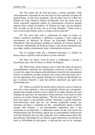 HADNU.COM 229
102. Nos quatro dez do Tarô prevalece o mesmo princípio. Cada
carta representa a operação de um certo tipo de força espiritual, no plano da
matéria densa. A carta mais espiritual, o dez do naipe cujo ás é a Raiz dos
Poderes do Fogo, chama-se Senhor da Opressão. Isso nos ensina que as
forças espirituais superiores podem ser externamente corrosivas quando
operam sobre o plano da matéria. Os Poderes do Fogo, em sua potência
mais elevada, no dez de paus, são os do fogo refinador. "Assim como o
ouro se prova pela chama, assim o coração se prova pela dor."
103. Por outro lado, todo o simbolismo do naipe de Copas, ou
Cálices, manifests claramente a influência venusiana; é nesse naipe que
encontramos os Senhores do Prazer, da Felicidade Material a da
Abundância. Mas encontramos também os Senhores do Sucesso Ilusório,
do Sucesso Abandonado, da Perda no Prazer, o que mostra claramente que
esse naipe, embora externamente solar, é internamente corrosivo.
104. As Espadas estão sob a influência marciana, e o Senhor da
Ruína indica o sacrifício total de todas as coisas materiais.
105. Mas, em Ouros, Terra da Terra, a combinação é inversa, a
descobrimos que o dez de Ouros é o Senhor da Riqueza.
106. Observamos, dessa maneira, que as cartas de naipes de natureza
primordialmente espiritual são externamente corrosivas no plano físico; a
as cartas de naipes de natureza primordialmente material são externamente
solares, ou benéficas, no plano material. Isso ensina uma lição muito útil, a
dá uma importante chave quando utilizada nos sistemas de adivinhação em
que se procura discemir a ação dos poderes espirituais que agem num
determinado caso.
107. Todos os assuntos do mundo sobem a descem como as ondas do
mar, uma crista seguindo a outra em progregão rítnrica; por conseguinte,
quando uma situação cósmica está no zênite ou no nadir sabemos que uma
mudança de maré deve ser esperada no futuro próximo. Essa noção se acha
expressa em muitos ditados populares: "Não há mal que sempre dure"; "A
hora mais negra é a que precede a aurora". Harriman, o grande milionário
norte-americano, dizia que fez sua fortuna comprando sempre nos
mercados em baixa a vendendo em alta - procedimento oposto à prática
normal. Não obstante, é um procedimento engenhoso, pois a alta
transforms-se em depressão, e a depressão resulta em alta. Isso ocorre tão
freqüentemente que deveríamos esperar que os especuladores conhecessem
essa lição histórica, mss eles não conhecem. Foi o conhecimento desse fato
que permitiu à Sociedade da Luz Interior seguir firmemente sua marcha em
meio às dificuldades do pós-guerra, a atravessá-las sem ter de restringir
 
