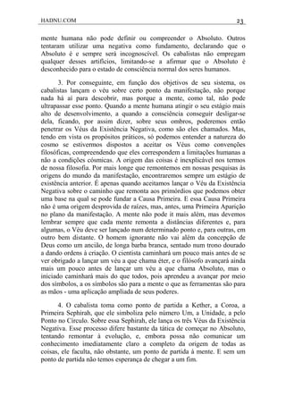 HADNU.COM 23
mente humana não pode definir ou compreender o Absoluto. Outros
tentaram utilizar uma negativa como fundamento, declarando que o
Absoluto é e sempre será incognoscível. Os cabalistas não empregam
qualquer desses artifícios, limitando-se a afirmar que o Absoluto é
desconhecido para o estado de consciência normal dos seres humanos.
3. Por conseguinte, em função dos objetivos de seu sistema, os
cabalistas lançam o véu sobre certo ponto da manifestação, não porque
nada há aí para descobrir, mas porque a mente, como tal, não pode
ultrapassar esse ponto. Quando a mente humana atingir o seu estágio mais
alto de desenvolvimento, a quando a consciência conseguir desligar-se
dela, ficando, por assim dizer, sobre seus ombros, poderemos então
penetrar os Véus da Existência Negativa, como são eles chamados. Mas,
tendo em vista os propósitos práticos, só podemos entender a natureza do
cosmo se estivermos dispostos a aceitar os Véus como convenções
filosóficas, compreendendo que eles correspondem a limitações humanas a
não a condições cósmicas. A origem das coisas é inexplicável nos termos
de nossa filosofia. Por mais longe que remontemos em nossas pesquisas às
origens do mundo da manifestação, encontraremos sempre um estágio de
existência anterior. É apenas quando aceitamos lançar o Véu da Existência
Negativa sobre o caminho que remonta aos primórdios que podemos obter
uma base na qual se pode fundar a Causa Primeira. E essa Causa Primeira
não é uma origem desprovida de raízes, mas, antes, uma Primeira Aparição
no plano da manifestação. A mente não pode it mais além, mas devemos
lembrar sempre que cada mente remonta a distâncias diferentes e, para
algumas, o Véu deve ser lançado num determinado ponto e, para outras, em
outro bem distante. O homem ignorante não vai além da concepção de
Deus como um ancião, de longa barba branca, sentado num trono dourado
a dando ordens à criação. O cientista caminhará um pouco mais antes de se
ver obrigado a lançar um véu a que chama éter, e o filósofo avançará ainda
mais um pouco antes de lançar um véu a que chama Absoluto, mas o
iniciado caminhará mais do que todos, pois aprendeu a avançar por meio
dos símbolos, a os símbolos são para a mente o que as ferramentas são para
as mãos - uma aplicação ampliada de seus poderes.
4. O cabalista toma como ponto de partida a Kether, a Coroa, a
Primeira Sephirah, que ele simboliza pelo número Um, a Unidade, a pelo
Ponto no Círculo. Sobre essa Sephirah, ele lança os três Véus da Existência
Negativa. Esse processo difere bastante da tática de começar no Absoluto,
tentando remontar à evolução, e, embora possa não comunicar um
conhecimento imediatamente claro a completo da origem de todas as
coisas, ele faculta, não obstante, um ponto de partida à mente. E sem um
ponto de partida não temos esperança de chegar a um fim.
 