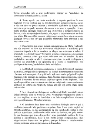 HADNU.COM 231
forças evocadas sob o que poderíamos chamar de "condições de
laboratório" neutralizando-as, assim.
4. Todo aquele que tenta manipular o aspecto positivo de uma
Sephirah precisa lembrar que ela tem também um aspecto negativo, a que,
a não ser que ele possa manter o necessário equilíbrio de forças, esse
aspecto negativo pode tomar-se dominante a arruinar a operação. Há um
ponto em toda operação mágica em que se encontra o aspecto negativo da
força e, a não ser que seja enfrentado, ele jogará o experimentador na fossa
que abriu. Há uma sábia máxima mágica que aconselha a não evocarmos
qualquer força a não ser que estejamos preparados para enfrentar o seu
aspecto adverso.
5. Ousaríamos, por acaso, evocar a energia ígnea de Marte (Geburah)
em nós mesmos, se não nos tivéssemos disciplinado a purificado para
podermos impedir a força marciana de chegar aos extremos a induzir à
crueldade e à destrutividade? Se temos alguma compreensão da natureza
humana, devemos saber que todo indivíduo tem os defeitos de suas
qualidades - ou seja, se ele é vigoroso a enérgico, ele está predisposto a
incorrer na crueldade e na opressão; se é calmo a magnãnimo, está
predisposto às tentações do laissez faire a da inéreia.
6. As Qliphoth recebem corretamente o nome de Sephiroth malignas
e adversas, porque não são princípios ou fatores independentes no esquema
cósmico, a sim o aspecto desequilibrado a destrutivo das próprias Estações
Sagradas. Não existem, na verdade, duas Árvores, mas apenas uma, a uma
Qliphah é o reverso de uma moeda cujo lado oposto é uma Sephirah. Todo
aquele que utiliza a Árvore como um sistema mágico deve necessariamente
conhecer as Esferas das Qliphoth, porque ele não tem outra opção senão
enfrentá-las.
7. Só o plano de Atziluth possui um Nome de Poder associado a uma
única Sephirah, a ele é o Nome de Deus. Ao arcanjo corresponde o diabo e,
ao coro angélico, a corte de demônios; a as Esferas sephiróticas têm suas
correspondências nas Moradas Infernais.
8. O estudante deve fazer uma cuidadosa distinção entre o que o
ocultista chama de Mal positivo a negativo. Esse é um ponto capital na
filosofia esotérica, e a não-compreensão de seu significado conduz a erros
práticos posteriores, danificando a vida a obra do iniciado, ou, pelo menos,
do ser humano que tenta desenvolver uma quantidade módica de livre
escolha a autodomínio. Esse é um ponto pouco compreendido, mas
singularmente importante na prática, porque influencia imediatamente
nossos pontos de vista, de julgamento a de conduta.
 