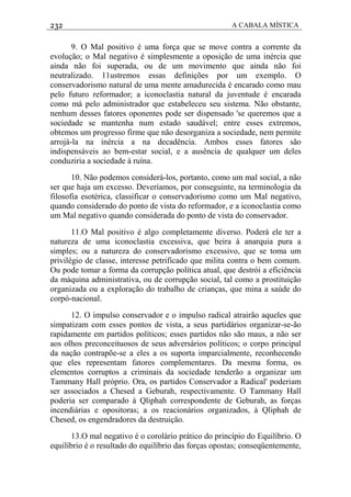 232 A CABALA MÍSTICA
9. O Mal positivo é uma força que se move contra a corrente da
evolução; o Mal negativo é simplesmente a oposição de uma inércia que
ainda não foi superada, ou de um movimento que ainda não foi
neutralizado. 11ustremos essas definições por um exemplo. O
conservadorismo natural de uma mente amadurecida é encarado como mau
pelo futuro reformador; a iconoclastia natural da juventude é encarada
como má pelo administrador que estabeleceu seu sistema. Não obstante,
nenhum desses fatores oponentes pode ser dispensado 'se queremos que a
sociedade se mantenha num estado saudável; entre esses extremos,
obtemos um progresso firme que não desorganiza a sociedade, nem permite
arrojá-la na inércia a na decadência. Ambos esses fatores são
indispensáveis ao bem-estar social, e a ausência de qualquer um deles
conduziria a sociedade à ruína.
10. Não podemos considerá-los, portanto, como um mal social, a não
ser que haja um excesso. Deveríamos, por conseguinte, na terminologia da
filosofia esotérica, classificar o conservadorismo como um Mal negativo,
quando considerado do ponto de vista do reformador, e a iconoclastia como
um Mal negativo quando considerada do ponto de vista do conservador.
11.O Mal positivo é algo completamente diverso. Poderá ele ter a
natureza de uma iconoclastia excessiva, que beira à anarquia pura a
simples; ou a natureza do conservadorismo excessivo, que se toma um
privilégio de classe, interesse petrificado que milita contra o bem comum.
Ou pode tomar a forma da corrupção política atual, que destrói a eficiência
da máquina administrativa, ou de corrupção social, tal como a prostituição
organizada ou a exploração do trabalho de crianças, que mina a saúde do
corpó-nacional.
12. O impulso conservador e o impulso radical atrairão aqueles que
simpatizam com esses pontos de vista, a seus partidários organizar-se-ão
rapidamente em partidos políticos; esses partidos não são maus, a não ser
aos olhos preconceituosos de seus adversários políticos; o corpo principal
da nação contrapõe-se a eles a os suporta imparcialmente, reconhecendo
que eles representam fatores complementares. Da mesma forma, os
elementos corruptos a criminais da sociedade tenderão a organizar um
Tammany Hall próprio. Ora, os partidos Conservador a Radical' poderiam
ser associados a Chesed a Geburah, respectivamente. O Tammany Hall
poderia ser comparado à Qliphah correspondente de Geburah, as forças
incendiárias e opositoras; a os reacionários organizados, à Qliphah de
Chesed, os engendradores da destruição.
13.O mal negativo é o corolário prático do princípio do Equilíbrio. O
equilíbrio é o resultado do equilíbrio das forças opostas; conseqüentemente,
 