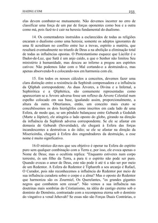 HADNU.COM 233
elas devem combater-se mutuamente. Não devemos incorrer no erro de
classificar uma força de um par de forças oponentes como boa e a outra
como má, pois fazê-to é cair na heresia fundamental do dualismo.
14. Os comentadores instruídos a esclarecidos de todas as religiões
encaram o dualismo como uma heresia; somente os adeptos ignorantes de
uma fé acreditam no conflito entre luz a trevas, espírito a matéria, que
resultará eventuahnente no triunfo de Deus a na abolição a eliminação total
de todas as influências opostas. O Protestantismo esquece que Lúcifer é o
Dador-de-Luz, que Satã é um anjo caído, a que o Senhor não limitou Seu
ministério à humanidade, mas desceu ao inferno a pregou aos espíritos
cativos: Não podemos lidar com o Mal cortando-o a destruindo-o, mas
apenas absorvendo-b a colocando-nos em harmonia com ele.
15. Em todos os nossos cálculos a conceitos, devemos fazer uma
clara distinção entre a resistência da Sephirah compensadora e a influência
da Qliphah correspondente. As duas Árvores, a Divina e a Infernal, a
Sephirótica e a Qliphótica, são comumente representadas como
apareceriam se a Árvore adversa fosse um reflexo da Árvore Celestial num
espelho colocado em sua base, igualando assim, proporcionalmente, a
altura da outra. Obteríamos, então, um conceito mais exato se
concebêssemos os dois hieróglifos como inscritos em cada lado de uma
Esfera, de modo que, se um pêndulo balançasse entre Geburah a Gedulah
(Marte a Júpiter), ele atingiria o lado oposto do globo, girando na direção
da influência da Sephirah adversa correspondente. Se ele se afastar em
demasia de Geburah (Severidade), ele chegará à Esfera das forças
incandescentes a destrutivas a do ódio; se ele se afastar na direção da
Misericórdia, chegará à Esfera dos engendradores da destruição, a esse
nome é muito significativo.
16.O místico diz-nos que seu objetivo é operar na Esfera do espírito
puro sem qualquer combinação com a Terra e, por isso, ele evoca apenas o
Nome de Deus; mas o ocultista replica: "Enquanto estiveres num corpo
terrestre, és um filho da Terra, a para ti o espírito não pode ser puro.
Quando evocas o amor de Deus, este não pode it até ti a não ser por meio
de um Redentor. A Esfera do Redentor é Tiphareth a seu arcanjo é Rafael,
O Curador, pois não reconhecemos a influência do Redentor por meio de
sua influência curadora sobre o corpo e a alma? Mas o oposto do Redentor
que harmoniza são os Zourmiel, Os Querelantes, "os grandes gigantes
negros que combatem sem cessar". Não vemos a sua influência nas
doutrinas mais sombrias do Cristianismo, na idéia do castigo eterno sob o
domínio do Demônio, contrastado com a recompensa eterna sob o domínio
do vingativo a venal Jehovah? Se essas não são Forças Duais Contrárias, o
 