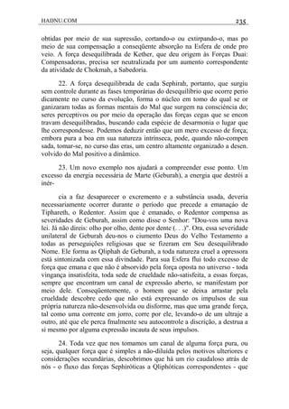 HADNU.COM 235
obtidas por meio de sua supressão, cortando-o ou extirpando-o, mas po
meio de sua compensação a conseqüente absorção na Esfera de onde pro
veio. A força desequilibrada de Kether, que deu origem às Forças Duai:
Compensadoras, precisa ser neutralizada por um aumento correspondente
da atividade de Chokmah, a Sabedoria.
22. A força desequilibrada de cada Sephirah, portanto, que surgiu
sem controle durante as fases temporárias do desequilíbrio que ocorre perio
dicamente no curso da evolução, forma o núcleo em tomo do qual se or
ganizaram todas as formas mentais do Mal que surgem na consciéncia do;
seres perceptivos ou por meio da operação das forças cegas que se encon
travam desequilibradas, buscando cada espécie de desarmonia o lugar que
lhe correspondesse. Podemos deduzir então que um mero excesso de força;
embora pura a boa em sua natureza intrínseca, pode, quando não-compen
sada, tomar-se, no curso das eras, um centro altamente organizado a desen.
volvido do Mal positivo a dinâmico.
23. Um novo exemplo nos ajudará a compreender esse ponto. Um
excesso da energia necessária de Marte (Geburah), a energia que destrói a
inér-
cia a faz desaparecer o excremento e a substância usada, deveria
necessariamente ocorrer durante o período que precede a emanaçáo de
Tiphareth, o Redentor. Assim que é emanado, o Redentor compensa as
severidades de Geburah, assim como disse o Senhor: "Dou-vos uma nova
lei. Já não direis: olho por olho, dente por dente (. . .)". Ora, essa severidade
unilateral de Geburah deu-nos o ciumento Deus do Velho Testamento a
todas as perseguições religiosas que se fizeram em Seu desequilibrado
Nome. Ele forma as Qliphah de Geburah, a toda natureza cruel a opressora
está sintonizada com essa divindade. Para sua Esfera flui todo excesso de
força que emana e que não é absorvido pela força oposta no universo - toda
vingança insatisfeita, toda sede de crueldade não-satisfeita, a essas forças,
sempre que encontram um canal de expressão aberto, se manifestam por
meio dele. Conseqüentemente, o homem que se deixa arrastar pela
crueldade descobre cedo que não está expressando os impulsos de sua
própria natureza não-desenvolvida ou disforme, mas que uma grande força,
tal como uma corrente em jorro, corre por ele, levando-o de um ultraje a
outro, até que ele perca fmalmente seu autocontrole a discrição, a destrua a
si mesmo por alguma expressão incauta de seus impulsos.
24. Toda vez que nos tomamos um canal de alguma força pura, ou
seja, qualquer força que é simples a não-diluída pelos motivos ulteriores e
considerações secundárias, descobrimos que há um rio caudaloso atrás de
nós - o fluxo das forças Sephiróticas a Qliphóticas correspondentes - que
 