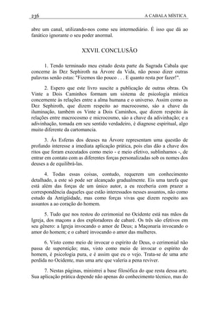 236 A CABALA MÍSTICA
abre um canal, utilizando-nos como seu intermediário. É isso que dá ao
fanático ignorante o seu poder anormal.
XXVII. CONCLUSÃO
1. Tendo terminado meu estudo desta parte da Sagrada Cabala que
concerne às Dez Sephiroth na Árvore da Vida, não posso dizer outras
palavras senão estas: "Fizemos tão pouco . . . E quanto resta por fazer!".
2. Espero que este livro suscite a publicação de outras obras. Os
Vinte a Dois Caminhos formam um sistema de psicologia mística
concernente às relações entre a alma humana e o universo. Assim como as
Dez Sephiroth, que dizem respeito ao macrocosmo, sáo a chave da
iluminação, também os Vinte a Dois Caminhos, que dizem respeito às
relações entre macrocosmo e microcosmo, sáo a chave da adivinhação; e a
adivinhação, tomada em seu sentido verdadeiro, é diagnose espiritual, algo
muito diferente da cartomancia.
3. Ás Esferas dos deuses na Árvore representam uma questão de
profundo interesse a imediata aplicação prática, pois elas dão a chave dos
ritos que foram executados como meio - e meio efetivo, sublinhamos -, de
entrar em contato com as diferentes forças personalizadas sob os nomes dos
deuses a de equilibrá-las.
4. Todas essas coisas, contudo, requerem um conhecimento
detalhado, a este só pode ser alcançado gradualmente. Eis uma tarefa que
está além das forças de um único autor, a eu receberia com prazer a
correspondência daqueles que estão interessados nesses assuntos, não como
estudo da Antigüidade, mas como forças vivas que dizem respeito aos
assuntos a ao coração do homem.
5. Tudo que nos restou do cerimonial no Ocidente está nas mãos da
Igreja, dos maçons a dos exploradores de cabaré. Os três são efetivos em
seu gênero: a Igreja invocando o amor de Deus; a Maçonaria invocando o
amor do homem; e o cabaré invocando o amor das mulheres.
6. Visto como meio de invocar o espírito de Deus, o cerimonial não
passa de superstição; mas, visto como meio de invocar o espírito do
homem, é psicologia pura, e é assim que eu o vejo. Trata-se de uma arte
perdida no Ocidente, mas uma arte que valeria a pena reviver.
7. Nestas páginas, ministrei a base filosófica do que resta dessa arte.
Sua aplicação prática depende não apenas do conhecimento técnico, mas do
 