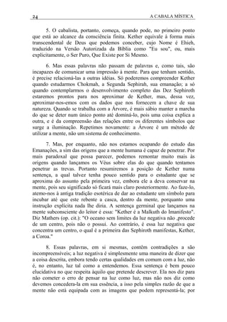 24 A CABALA MÍSTICA
5. O cabalista, portanto, começa, quando pode, no primeiro ponto
que está ao alcance da consciência finita. Kether equivale à forma mais
transcendental de Deus que podemos conceber, cujo Nome é Ehieh,
traduzido na Versão Autorizada da Bíblia como "Eu sou", ou, mais
explicitamente, o Ser Puro, Que Existe por Si Mesmo.
6. Mas essas palavras não passam de palavras e, como tais, são
incapazes de comunicar uma impressão à mente. Para que tenham sentido,
é precise relacioná-las a outras idéias. Só poderemos compreender Kether
quando estudarmos Chokmah, a Segunda Sephirah, sua emanação; a só
quando contemplarmos o desenvolvimento completo das Dez Sephiroth
estaremos prontos para nos aproximar de Kether, mas, dessa vez,
aproximar-nos-emos com os dados que nos fornecem a chave de sua
natureza. Quando se trabalha com a Árvore, é mais sábio manter a marcha
do que se deter num único ponto até dominá-lo, pois uma coisa explica a
outra, e é da compreensão das relações entre os diferentes símbolos que
surge a iluminação. Repetimos novamente: a Árvore é um método de
utilizar a mente, não um sistema de conhecimento.
7. Mas, por enquanto, não nos estamos ocupando do estudo das
Emanações, a sim das origens que a mente humana é capaz de penetrar. Por
mais paradoxal que possa parecer, podemos remontar muito mais às
origens quando lançamos os Véus sobre elas do que quando tentamos
penetrar as trevas. Portanto resumiremos a posição de Kether numa
sentença, a qual talvez tenha pouco sentido para o estudante que se
aproxima do assunto pela primeira vez, embora ele a deva conservar na
mente, pois seu significado só ficará mais claro posteriormente. Ao faze-lo,
atemo-nos à antiga tradição esotérica de dar ao estudante um símbolo para
incubar até que este rebente a casca, dentro da mente, porquanto uma
instrução explícita nada lhe diria. A sentença germinal que lançamos na
mente subconsciente do leitor é essa: "Kether é a Malkuth do Imanifesto".
Diz Mathers (op. cit.): "O oceano sem limites da luz negativa não ,procede
de um centro, pois não o possui. Ao contrário, é essa luz negativa que
concentra um centro, o qual é a primeira das Sephiroth manifestas, Kether,
a Coroa."
8. Essas palavras, em si mesmas, contêm contradições a são
incompreensíveis; a luz negativa é simplesmente uma maneira de dizer que
a coisa descrita, embora tendo certas qualidades em comum com a luz, não
é, no entanto, luz tal como a entendemos. Essa sentença é bem pouco
elucidativa no que respeita àquilo que pretende descrever. Ela nos diz para
não cometer o erro de pensar na luz como luz, mas não nos diz como
devemos concedera-la em sua essência, a isso pela simples razão de que a
mente não está equipada com as imagens que podem representá-la; por
 