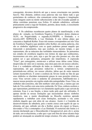 HADNU.COM 25
conseguinte, devemos deixá-la até que o nosso crescimento nos permita
faze-lo. Não obstante, embora essas palavras não nos falem tudo o que
gostaríamos de conhecer, elas comunicam certas imagens à imaginação;
essas imagens caem na mente subconsciente a daí são evocadas quando as
idéias correlatas penetram essa Esfera. O método cabalístico, utilizado
praticamente como a ioga do Ocidente, permite, desse modo, o crescimento
progressivo da compreensão.
9. Os cabalistas reconhecem quatro planos de manifestação, a três
planos de ~estação, ou Existência Negativa. O primeiro destes chama-se
ALIV, ou Negatividade; o segundo,ALNSOPH, o Ilimitado; e o
terceiro,AIIV SOPHAUR, a Luz Ilimitada. É este último plano que
concentra a Sephirah Kether. Esses três termos correspondem aos três Véus
da Existência Negativa que pendem sobre Kether; em outras palavras, eles
são os símbolos algébricos com os quais podemos pensar naquilo que
transcende o pensamento, mas que ocultam, ao mesmo tempo, o que
representam; são as máscaras das realidades transcendentes. Se pensarmos
nos estados de existência negativa nos termos de algo que conhecemos,
incorreremos em erro, pois, seja o que for que eles possam ser, eles não
podem ser o que pensamos, porquanto são imanifestos. A expressão
"Véus", por conseguinte, ensina-nos a utilizar essas idéias como fichas,
desprovidas de valor em si mesmas, mas úteis para nós em nossos cálculos.
Essa é a verdadeira utilização de todos os símbolos; eles velam o que
representam, até que possamos reduzi-los a termos compreensíveis,
permitindo-nos utilizar, em nossos cálculos, idéias que de outra maneira
seriam inconcebíveis. E como a essência da Árvore reside no fato de que
seus símbolos se elucidam mutuamente graças às suas posições relativas,
esses Véus servem como o andaime do pensamento, habilitando-nos a
marcar nossas posições em regiões ainda não-cartografadas. Esses Véus, ou
símbolos não-concretos, não têm nenhum valor para nós, a menos que um
lado do Véu confine com uma terra conhecida. Os Véus, embora ocultem o
que representam, permitem-nos ver claramente aquilo para o que servem de
estrutura. Essa é a sua função, a única razão pela qual são utilizados. É
apenas devido às nossas limitações que necessitamos desses símbolos
insolúveis, mas a mente disciplinada na filosofia esotérica aprende
rapidamente a trabalhar com essas limitações, aceitando o véu como
símbolo daquilo que está além de seu alcance. Assim é o Caminho do
desenvolvimento da sabedoria, pois a mente cresce com aquilo de que se
alimenta, até que, subindo um dia a Kether, possa ela erguer os braços,
desvendar o Véu a contemplar a Luz Ilimitada. O esoterista não limita a si
mesmo declarando que o Desconhecido é Incognoscível, pois ele é, acima
de tudo, um evolucionista, a sabe que o que está fora de nosso alcance hoje
poderá ser alcançado no amanhã do tempo cósmico. Ele sabe, também, que
 