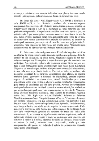 26 A CABALA MÍSTICA
o tempo evolutivo é um assunto individual nos planos internos, sendo
medido (não regulado) pela revolução da Terra em tomo de seu eixo.
10. Esses três Véus - AIN, Negatividade; AIN SOPH, o Ilimitado; e
AIN SOPH AUR, a Luz Ilimitada -, embora não possamos esperar
compreendê-los, sugerem, não obstante, certas idéias às nossas mentes. A
Negatividade implica o Ser ou a existência de uma natureza que não
podemos compreender. Não podemos conceber uma coisa que é e que, no
entanto, não é; por conseguinte, devemos conceber uma forma de ser da
qual nunca tivemos qualquer experiência consciente; uma forma de ser que,
de acordo com nossos conceitos de existência, não existe e, no entanto, se
assim podemos nos expressar, existe de acordo com a sua própria idéia de
existência. Para empregar as palavras de um grande sábio: "Há muito mais
coisas no céu a na Terra do que as sonhadas por nossa filosofia".
11. Entretanto, embora digamos que a Existência Negativa está fora
do alcance de nossa compreensão, isso não significa que estejamos fora do
âmbito de sua influência. Se assim fosse, poderíamos rejeitá-la por não-
existente no que nos diz respeito, a nosso interesse por ela terminaria em
definitivo. Ao contrário, embora não tenhamos acesso direto ao seu ser,
tudo o que conhecemos como existente tem suas raízes nessa Existência
Negativa, de maneira que, embora não possamos conhecê-la diretamente,
temos dela uma experiência indireta. Em outras palavras, embora não
possamos conhecer-lhe a natureza, conhecemos seus efeitos, da mesma
maneira como ignoramos a natureza da eletricidade, embora sejamos
capazes de utilizá-la em nossas vidas, estando habilitados, pela nossa
experiência sobre seus efeitos, a chegar a certas conclusões concernentes
pelo menos às qualidades que ela deve possuir. Aqueles que penetraram
mais profundamente no Invisível comunicaram-nos descrições simbólicas
por meio das quais podemos virar nossas mentes na direção do Absoluto,
ainda que não possamos alcançá-lo. Eles falaram da Existência Negativa
como Luz: "Ain Soph Aur, a Luz Ilimitada." Falaram da Primeira
Manifestação como Som: "No princípio era a Palavra." Certa vez, disse-me
um homem - um adepto, se é que jamais houve algum: "Se quer saber o que
Deus é, posso dizê-lo numa única palavra: Deus é pressão." Imediatamente,
uma imagem brotou em minha mente, seguida de uma compreensão. Pude
conceber a corrente da vida fluindo por todos os canais da existência. Senti
que uma compreensão genuína da natureza de Deus me tinha sido
comunicada. E, no entanto, se alguém tentar analisar as palavras, nada há
nelas; não obstante elas tiveram o poder de comunicar uma imagem, um
símbolo, à mente, e a mente, operando no reino da intuição, situado além
da esfera da razão, alcançou uma compreensão, ainda que essa
compreensão não possa ser reduzida à esfera do pensamento concreto
senão como uma imagem.
 