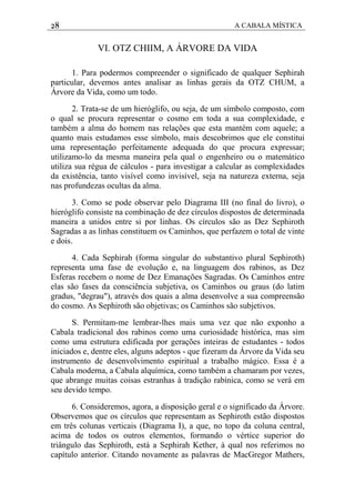 28 A CABALA MÍSTICA
VI. OTZ CHIIM, A ÁRVORE DA VIDA
1. Para podermos compreender o significado de qualquer Sephirah
particular, devemos antes analisar as linhas gerais da OTZ CHUM, a
Árvore da Vida, como um todo.
2. Trata-se de um hieróglifo, ou seja, de um símbolo composto, com
o qual se procura representar o cosmo em toda a sua complexidade, e
também a alma do homem nas relações que esta mantém com aquele; a
quanto mais estudamos esse símbolo, mais descobrimos que ele constitui
uma representação perfeitamente adequada do que procura expressar;
utilizamo-lo da mesma maneira pela qual o engenheiro ou o matemático
utiliza sua régua de cálculos - para investigar a calcular as complexidades
da existência, tanto visível como invisível, seja na natureza externa, seja
nas profundezas ocultas da alma.
3. Como se pode observar pelo Diagrama III (no final do livro), o
hieróglifo consiste na combinação de dez círculos dispostos de determinada
maneira a unidos entre si por linhas. Os círculos são as Dez Sephiroth
Sagradas a as linhas constituem os Caminhos, que perfazem o total de vinte
e dois.
4. Cada Sephirah (forma singular do substantivo plural Sephiroth)
representa uma fase de evolução e, na linguagem dos rabinos, as Dez
Esferas recebem o nome de Dez Emanações Sagradas. Os Caminhos entre
elas são fases da consciência subjetiva, os Caminhos ou graus (do latim
gradus, "degrau"), através dos quais a alma desenvolve a sua compreensão
do cosmo. As Sephiroth são objetivas; os Caminhos são subjetivos.
S. Permitam-me lembrar-lhes mais uma vez que não exponho a
Cabala tradicional dos rabinos como uma curiosidade histórica, mas sim
como uma estrutura edificada por gerações inteiras de estudantes - todos
iniciados e, dentre eles, alguns adeptos - que fizeram da Árvore da Vida seu
instrumento de desenvolvimento espiritual a trabalho mágico. Essa é a
Cabala moderna, a Cabala alquímica, como também a chamaram por vezes,
que abrange muitas coisas estranhas à tradição rabínica, como se verá em
seu devido tempo.
6. Consideremos, agora, a disposição geral e o significado da Árvore.
Observemos que os círculos que representam as Sephiroth estão dispostos
em três colunas verticais (Diagrama I), a que, no topo da coluna central,
acima de todos os outros elementos, formando o vértice superior do
triângulo das Sephiroth, está a Sephirah Kether, à qual nos referimos no
capítulo anterior. Citando novamente as palavras de MacGregor Mathers,
 