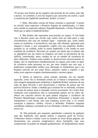 HADNU.COM 29
"O oceano sem limites da luz negativa não procede de um centro, pois não
o possui. Ao contrário, é essa luz negativa que concentra um centro, o qual
é a primeira das Sephiroth manifestas, Kether, a Coroa."
7. Mme. Blavatsky extraiu de fontes orientais a expressão "o ponto
no círculo" para expressar o Primeiro Impulso de manifestação, e a idéia
está contida na expressão rabínica Nequdah Rashunah, o Ponto Primordial,
título que se aplica à Sephirah Kether.
8. Mas Kether não representa uma posição no espaço. O Ain Soph
Aur é descrito como um círculo cujo centro está em toda parte a cuja
circunferência não está em nenhum lugar - expressão que, como tantas
outras no ocultismo, é inconcebível, mas que, não obstante, apresenta uma
imagem à mente e, por conseguinte, condiz com seu propósito. Kether,
portanto (e, na verdade, todas as outras Sephiroth), é um estado ou uma
condição da existência. Devemos ter sempre em mente que os planos não
se superpõem uns aos outros no Empíreo, tal como os pavimentos de um
edifício, constituindo, antes, estados de ser ou estados de existência de
tipos diferentes. Embora esses estados se desenvolvam sucessivamente no
tempo, eles se manifestam simultaneamente no espaço, pois todos os tipos
de existência estão presentes no ser, por mais simples que este seja, a
poderemos compreender melhor essa afirmação se lembrarmos que o ser
humano consiste em um corpo físico, emoções, mente a espírito, a que
todos esses aspectos ocupam simultaneamente o mesmo espaço.
9. Quem já observou, numa solução saturada, em um líquido
aquecido, como vão se formando cristais ao se baixar a temperatura, tem
uma imagem adequada para simbolizar a Sephirah Kether: tomemos de um
copo de água fervente a nele dissolvamos o máximo de açúcar que for
possível dissolver. Então, à medida que a mistura for se esfriando, veremos
os cristais de açúcar irem se tomando visíveis novamente. Se o leitor fizer
realmente essa experiência, não se contentando apenas em ler sobre ela,
obterá um conceito através do qual poderá imaginar a existência da
Primeira Manifestação oriunda do Imanifesto Primordial: o líquido está
transparente a sem forma; mas uma mudança ocorre nele, a os cristais
começam a aparecer, sólidos, visíveis a definidos. Podemos imaginar
semelhante mudança ocorrendo na Luz Ilimitada a Kether se cristalizando
nessa Luz.
10. Não pretendo, por enquanto, aprofundar a natureza de qualquer
uma das Sephiroth, mas apenas indicar o esquema geral da Árvore.
Voltaremos muitas a muitas vezes ao assunto no curso destas páginas, até
alcançarmos um conceito compreensivo desse hieróglifo, mas essa
compreensão só poderá ser atingida gradualmente. Se despendermos muito
 