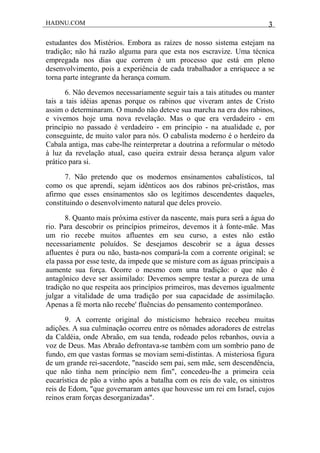 HADNU.COM 3
estudantes dos Mistérios. Embora as raízes de nosso sistema estejam na
tradição; não há razão alguma para que esta nos escravize. Uma técnica
empregada nos dias que correm é um processo que está em pleno
desenvolvimento, pois a experiência de cada trabalhador a enriquece a se
torna parte integrante da herança comum.
6. Não devemos necessariamente seguir tais a tais atitudes ou manter
tais a tais idéias apenas porque os rabinos que viveram antes de Cristo
assim o determinaram. O mundo não deteve sua marcha na era dos rabinos,
e vivemos hoje uma nova revelação. Mas o que era verdadeiro - em
princípio no passado é verdadeiro - em princípio - na atualidade e, por
conseguinte, de muito valor para nós. O cabalista moderno é o herdeiro da
Cabala antiga, mas cabe-lhe reinterpretar a doutrina a reformular o método
à luz da revelação atual, caso queira extrair dessa herança algum valor
prático para si.
7. Não pretendo que os modernos ensinamentos cabalísticos, tal
como os que aprendi, sejam idênticos aos dos rabinos pré-cristãos, mas
afirmo que esses ensinamentos são os legítimos descendentes daqueles,
constituindo o desenvolvimento natural que deles proveio.
8. Quanto mais próxima estiver da nascente, mais pura será a água do
rio. Para descobrir os princípios primeiros, devemos it à fonte-mãe. Mas
um rio recebe muitos afluentes em seu curso, a estes não estão
necessariamente poluídos. Se desejamos descobrir se a água desses
afluentes é pura ou não, basta-nos compará-la com a corrente original; se
ela passa por esse teste, da impede que se misture com as águas principais a
aumente sua força. Ocorre o mesmo com uma tradição: o que não é
antagônico deve ser assimilado: Devemos sempre testar a pureza de uma
tradição no que respeita aos princípios primeiros, mas devemos igualmente
julgar a vitalidade de uma tradição por sua capacidade de assimilação.
Apenas a fé morta não recebe' fluências do pensamento contemporâneo.
9. A corrente original do misticismo hebraico recebeu muitas
adições. A sua culminação ocorreu entre os nômades adoradores de estrelas
da Caldéia, onde Abraão, em sua tenda, rodeado pelos rebanhos, ouvia a
voz de Deus. Mas Abraão defrontava-se também com um sombrio pano de
fundo, em que vastas formas se moviam semi-distintas. A misteriosa figura
de um grande rei-sacerdote, "nascido sem pai, sem mãe, sem descendência,
que não tinha nem princípio nem fim", concedeu-lhe a primeira ceia
eucarística de pão a vinho após a batalha com os reis do vale, os sinistros
reis de Edom, "que governaram antes que houvesse um rei em Israel, cujos
reinos eram forças desorganizadas".
 